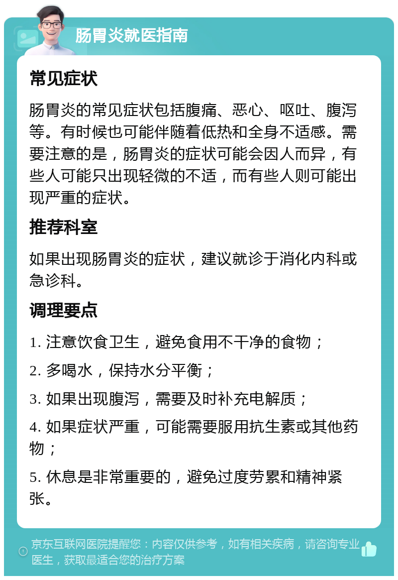 肠胃炎就医指南 常见症状 肠胃炎的常见症状包括腹痛、恶心、呕吐、腹泻等。有时候也可能伴随着低热和全身不适感。需要注意的是，肠胃炎的症状可能会因人而异，有些人可能只出现轻微的不适，而有些人则可能出现严重的症状。 推荐科室 如果出现肠胃炎的症状，建议就诊于消化内科或急诊科。 调理要点 1. 注意饮食卫生，避免食用不干净的食物； 2. 多喝水，保持水分平衡； 3. 如果出现腹泻，需要及时补充电解质； 4. 如果症状严重，可能需要服用抗生素或其他药物； 5. 休息是非常重要的，避免过度劳累和精神紧张。