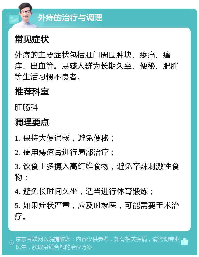 外痔的治疗与调理 常见症状 外痔的主要症状包括肛门周围肿块、疼痛、瘙痒、出血等。易感人群为长期久坐、便秘、肥胖等生活习惯不良者。 推荐科室 肛肠科 调理要点 1. 保持大便通畅，避免便秘； 2. 使用痔疮膏进行局部治疗； 3. 饮食上多摄入高纤维食物，避免辛辣刺激性食物； 4. 避免长时间久坐，适当进行体育锻炼； 5. 如果症状严重，应及时就医，可能需要手术治疗。