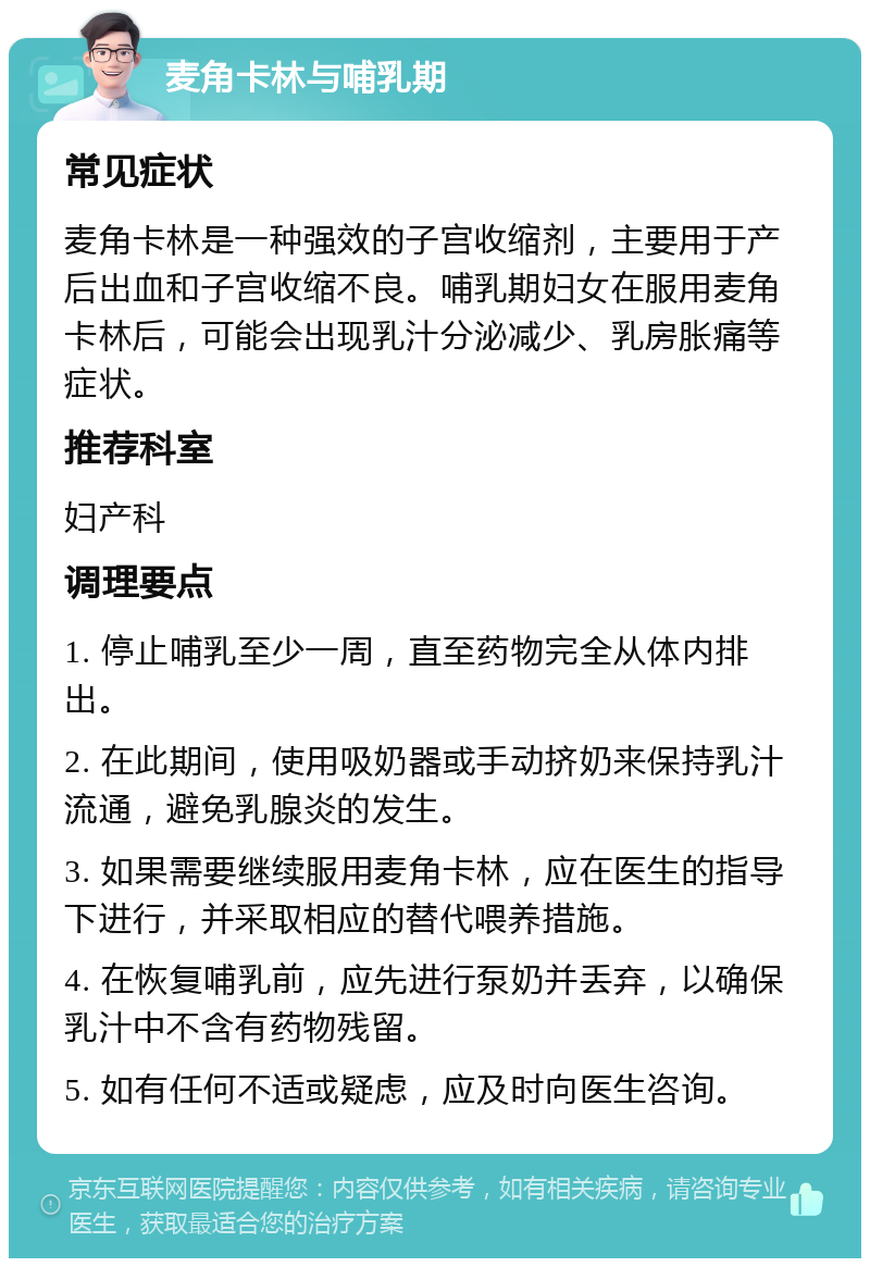 麦角卡林与哺乳期 常见症状 麦角卡林是一种强效的子宫收缩剂，主要用于产后出血和子宫收缩不良。哺乳期妇女在服用麦角卡林后，可能会出现乳汁分泌减少、乳房胀痛等症状。 推荐科室 妇产科 调理要点 1. 停止哺乳至少一周，直至药物完全从体内排出。 2. 在此期间，使用吸奶器或手动挤奶来保持乳汁流通，避免乳腺炎的发生。 3. 如果需要继续服用麦角卡林，应在医生的指导下进行，并采取相应的替代喂养措施。 4. 在恢复哺乳前，应先进行泵奶并丢弃，以确保乳汁中不含有药物残留。 5. 如有任何不适或疑虑，应及时向医生咨询。