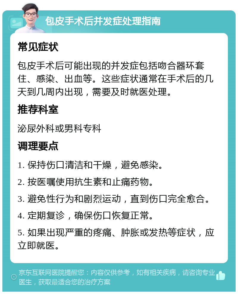 包皮手术后并发症处理指南 常见症状 包皮手术后可能出现的并发症包括吻合器环套住、感染、出血等。这些症状通常在手术后的几天到几周内出现，需要及时就医处理。 推荐科室 泌尿外科或男科专科 调理要点 1. 保持伤口清洁和干燥，避免感染。 2. 按医嘱使用抗生素和止痛药物。 3. 避免性行为和剧烈运动，直到伤口完全愈合。 4. 定期复诊，确保伤口恢复正常。 5. 如果出现严重的疼痛、肿胀或发热等症状，应立即就医。