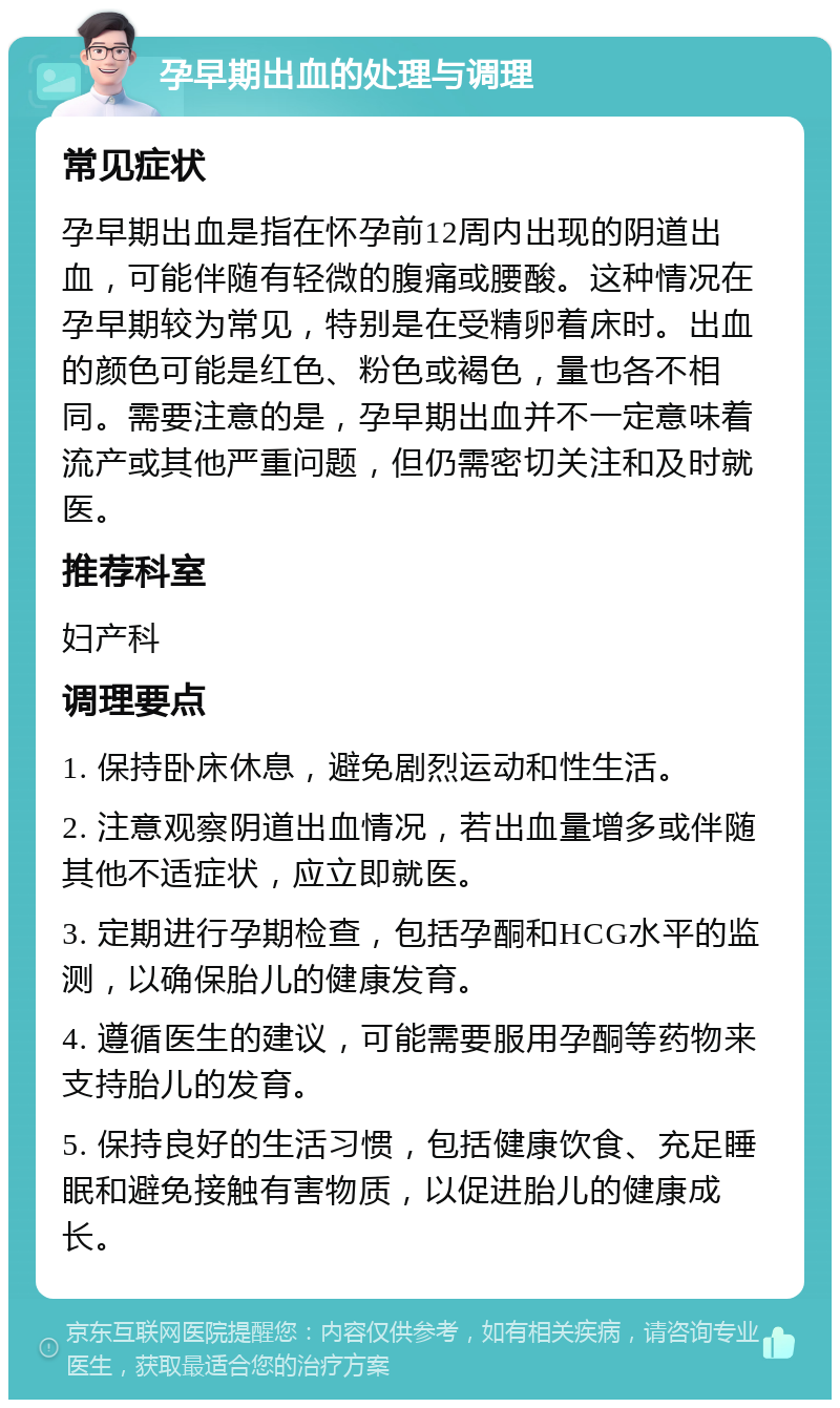 孕早期出血的处理与调理 常见症状 孕早期出血是指在怀孕前12周内出现的阴道出血，可能伴随有轻微的腹痛或腰酸。这种情况在孕早期较为常见，特别是在受精卵着床时。出血的颜色可能是红色、粉色或褐色，量也各不相同。需要注意的是，孕早期出血并不一定意味着流产或其他严重问题，但仍需密切关注和及时就医。 推荐科室 妇产科 调理要点 1. 保持卧床休息，避免剧烈运动和性生活。 2. 注意观察阴道出血情况，若出血量增多或伴随其他不适症状，应立即就医。 3. 定期进行孕期检查，包括孕酮和HCG水平的监测，以确保胎儿的健康发育。 4. 遵循医生的建议，可能需要服用孕酮等药物来支持胎儿的发育。 5. 保持良好的生活习惯，包括健康饮食、充足睡眠和避免接触有害物质，以促进胎儿的健康成长。