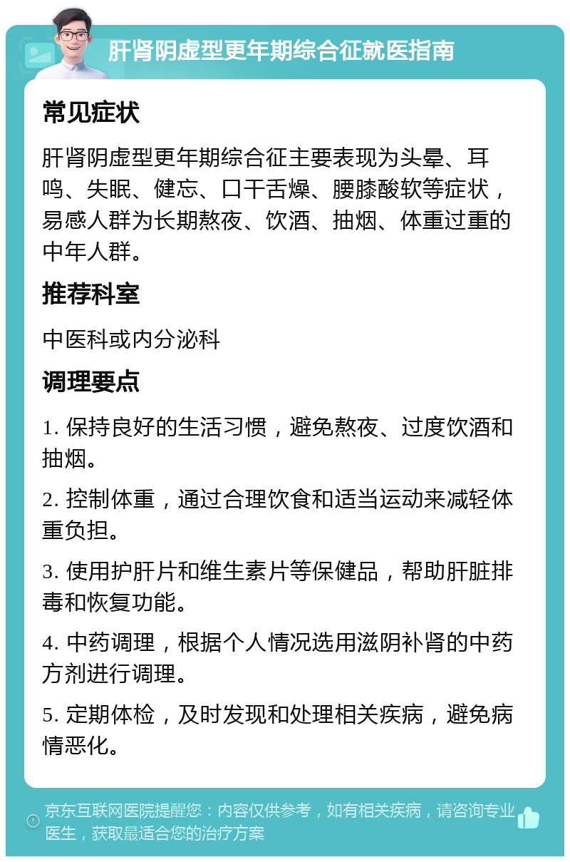 肝肾阴虚型更年期综合征就医指南 常见症状 肝肾阴虚型更年期综合征主要表现为头晕、耳鸣、失眠、健忘、口干舌燥、腰膝酸软等症状，易感人群为长期熬夜、饮酒、抽烟、体重过重的中年人群。 推荐科室 中医科或内分泌科 调理要点 1. 保持良好的生活习惯，避免熬夜、过度饮酒和抽烟。 2. 控制体重，通过合理饮食和适当运动来减轻体重负担。 3. 使用护肝片和维生素片等保健品，帮助肝脏排毒和恢复功能。 4. 中药调理，根据个人情况选用滋阴补肾的中药方剂进行调理。 5. 定期体检，及时发现和处理相关疾病，避免病情恶化。