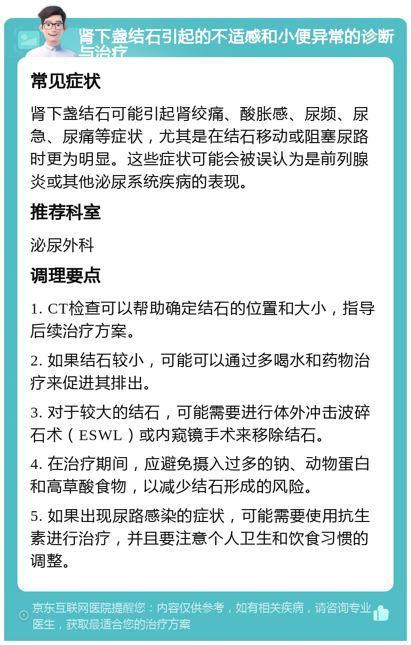 肾下盏结石引起的不适感和小便异常的诊断与治疗 常见症状 肾下盏结石可能引起肾绞痛、酸胀感、尿频、尿急、尿痛等症状，尤其是在结石移动或阻塞尿路时更为明显。这些症状可能会被误认为是前列腺炎或其他泌尿系统疾病的表现。 推荐科室 泌尿外科 调理要点 1. CT检查可以帮助确定结石的位置和大小，指导后续治疗方案。 2. 如果结石较小，可能可以通过多喝水和药物治疗来促进其排出。 3. 对于较大的结石，可能需要进行体外冲击波碎石术（ESWL）或内窥镜手术来移除结石。 4. 在治疗期间，应避免摄入过多的钠、动物蛋白和高草酸食物，以减少结石形成的风险。 5. 如果出现尿路感染的症状，可能需要使用抗生素进行治疗，并且要注意个人卫生和饮食习惯的调整。