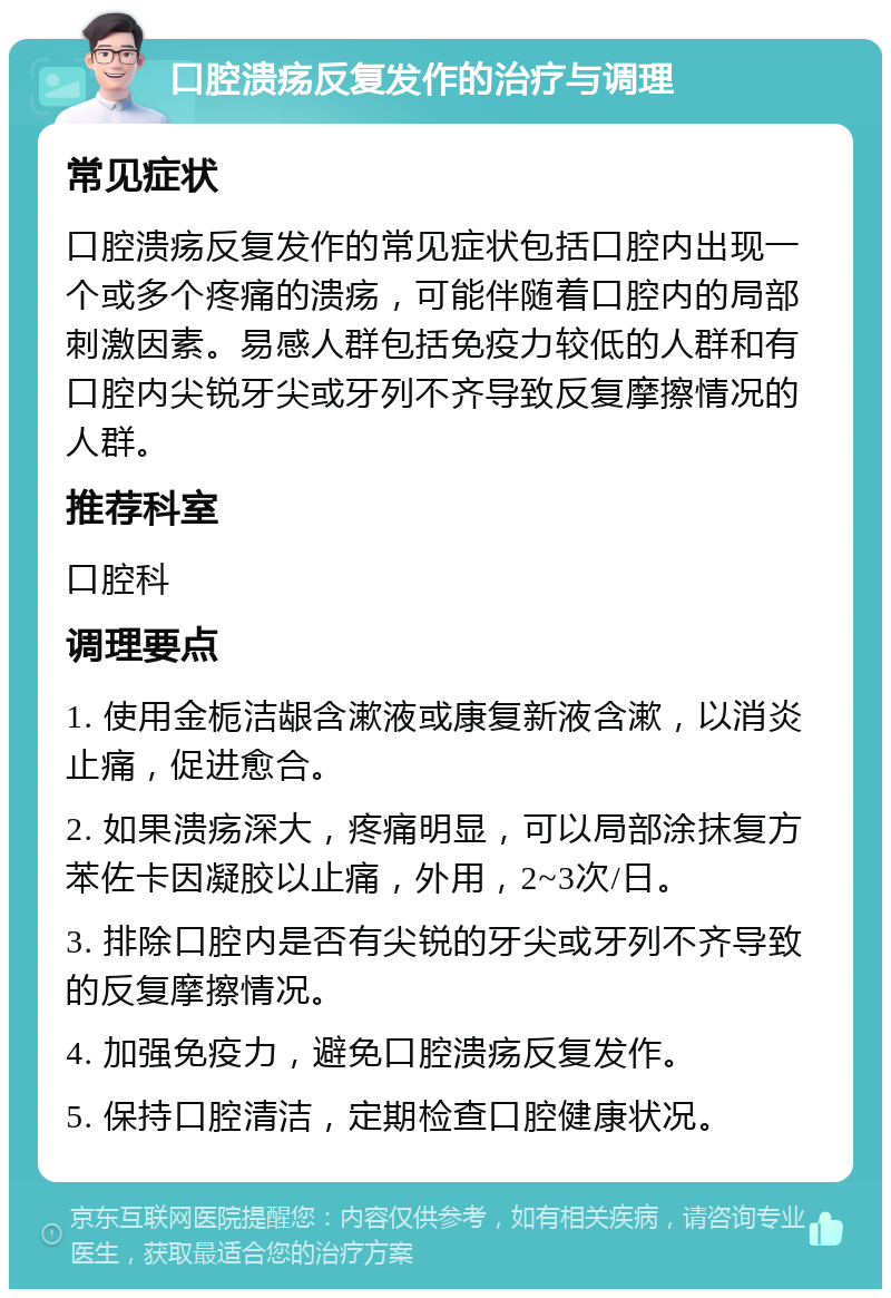 口腔溃疡反复发作的治疗与调理 常见症状 口腔溃疡反复发作的常见症状包括口腔内出现一个或多个疼痛的溃疡，可能伴随着口腔内的局部刺激因素。易感人群包括免疫力较低的人群和有口腔内尖锐牙尖或牙列不齐导致反复摩擦情况的人群。 推荐科室 口腔科 调理要点 1. 使用金栀洁龈含漱液或康复新液含漱，以消炎止痛，促进愈合。 2. 如果溃疡深大，疼痛明显，可以局部涂抹复方苯佐卡因凝胶以止痛，外用，2~3次/日。 3. 排除口腔内是否有尖锐的牙尖或牙列不齐导致的反复摩擦情况。 4. 加强免疫力，避免口腔溃疡反复发作。 5. 保持口腔清洁，定期检查口腔健康状况。