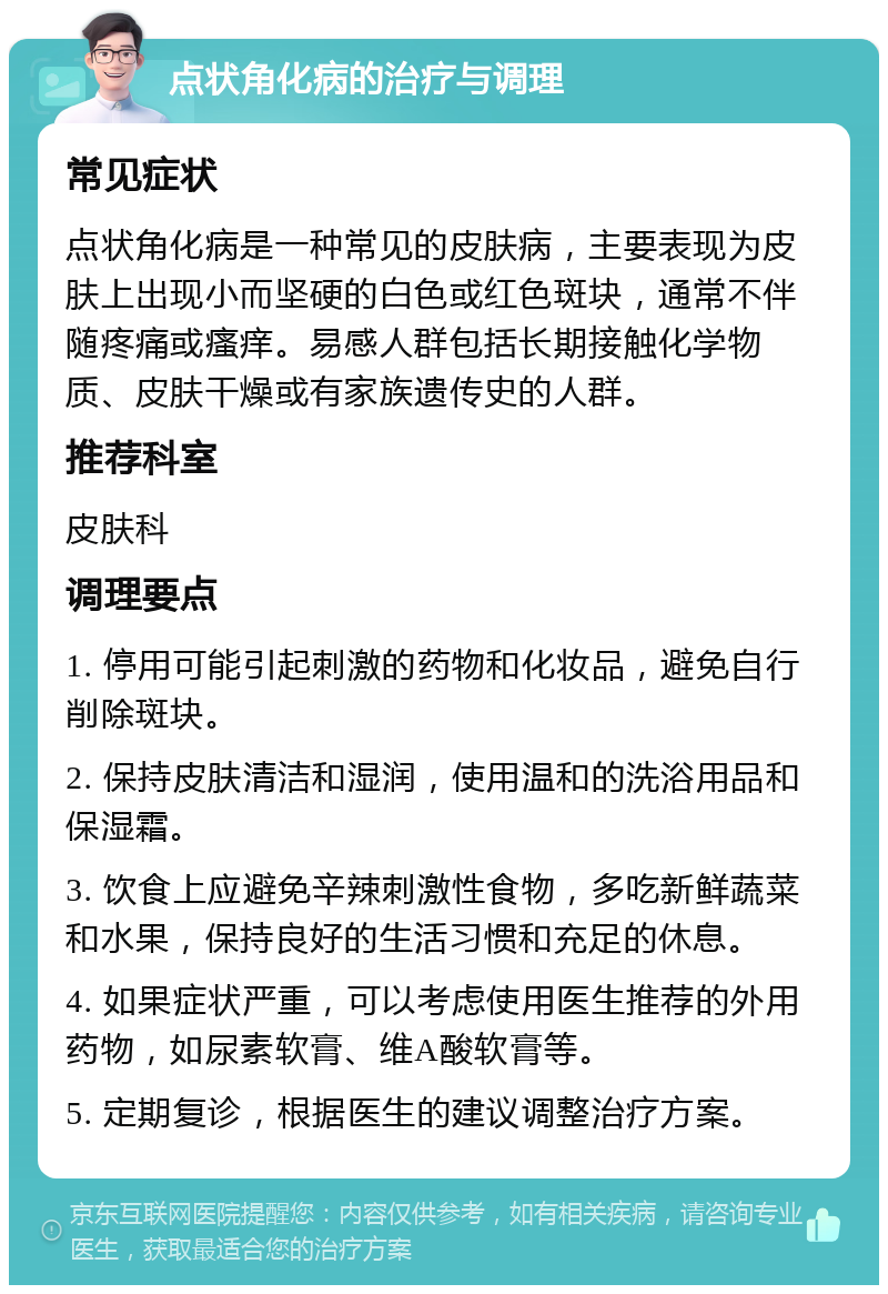 点状角化病的治疗与调理 常见症状 点状角化病是一种常见的皮肤病，主要表现为皮肤上出现小而坚硬的白色或红色斑块，通常不伴随疼痛或瘙痒。易感人群包括长期接触化学物质、皮肤干燥或有家族遗传史的人群。 推荐科室 皮肤科 调理要点 1. 停用可能引起刺激的药物和化妆品，避免自行削除斑块。 2. 保持皮肤清洁和湿润，使用温和的洗浴用品和保湿霜。 3. 饮食上应避免辛辣刺激性食物，多吃新鲜蔬菜和水果，保持良好的生活习惯和充足的休息。 4. 如果症状严重，可以考虑使用医生推荐的外用药物，如尿素软膏、维A酸软膏等。 5. 定期复诊，根据医生的建议调整治疗方案。