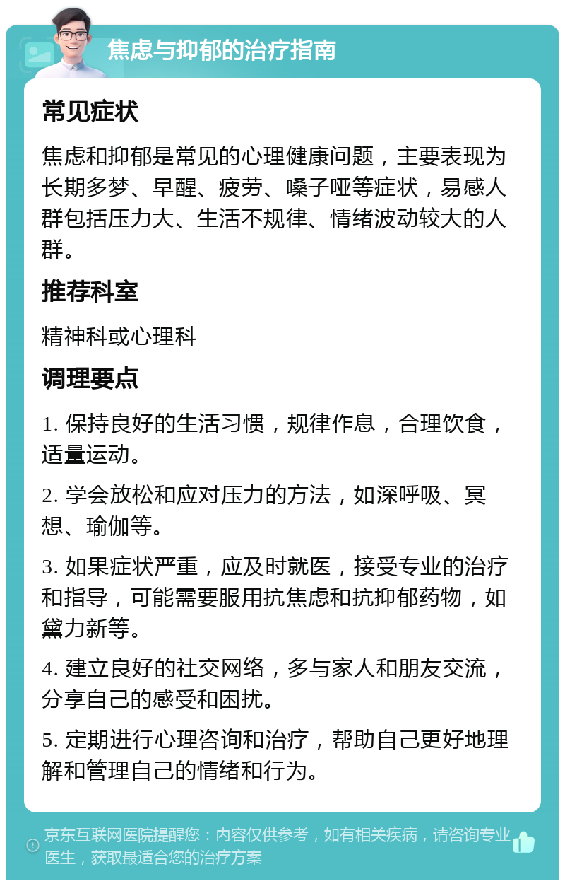 焦虑与抑郁的治疗指南 常见症状 焦虑和抑郁是常见的心理健康问题，主要表现为长期多梦、早醒、疲劳、嗓子哑等症状，易感人群包括压力大、生活不规律、情绪波动较大的人群。 推荐科室 精神科或心理科 调理要点 1. 保持良好的生活习惯，规律作息，合理饮食，适量运动。 2. 学会放松和应对压力的方法，如深呼吸、冥想、瑜伽等。 3. 如果症状严重，应及时就医，接受专业的治疗和指导，可能需要服用抗焦虑和抗抑郁药物，如黛力新等。 4. 建立良好的社交网络，多与家人和朋友交流，分享自己的感受和困扰。 5. 定期进行心理咨询和治疗，帮助自己更好地理解和管理自己的情绪和行为。