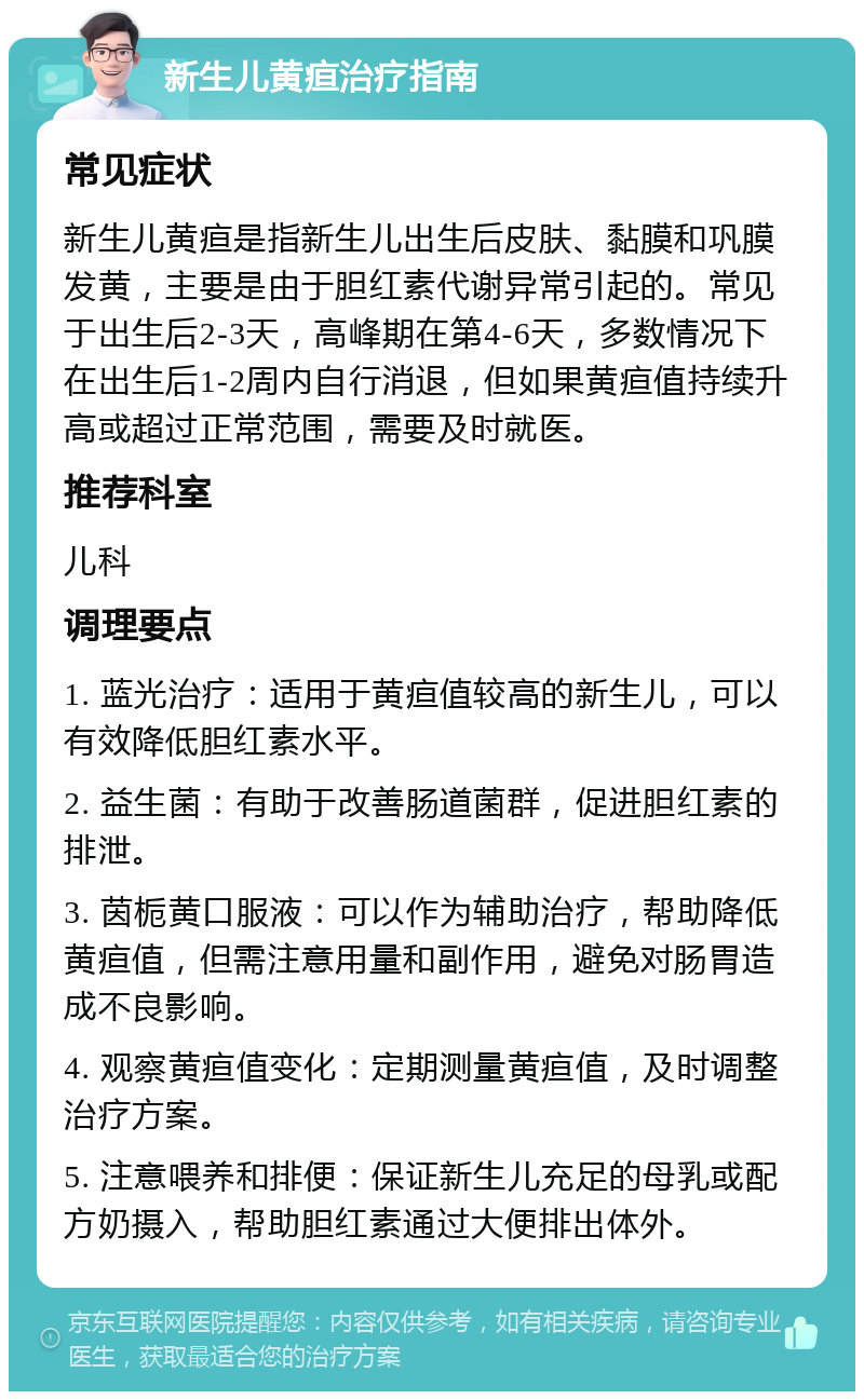 新生儿黄疸治疗指南 常见症状 新生儿黄疸是指新生儿出生后皮肤、黏膜和巩膜发黄，主要是由于胆红素代谢异常引起的。常见于出生后2-3天，高峰期在第4-6天，多数情况下在出生后1-2周内自行消退，但如果黄疸值持续升高或超过正常范围，需要及时就医。 推荐科室 儿科 调理要点 1. 蓝光治疗：适用于黄疸值较高的新生儿，可以有效降低胆红素水平。 2. 益生菌：有助于改善肠道菌群，促进胆红素的排泄。 3. 茵栀黄口服液：可以作为辅助治疗，帮助降低黄疸值，但需注意用量和副作用，避免对肠胃造成不良影响。 4. 观察黄疸值变化：定期测量黄疸值，及时调整治疗方案。 5. 注意喂养和排便：保证新生儿充足的母乳或配方奶摄入，帮助胆红素通过大便排出体外。