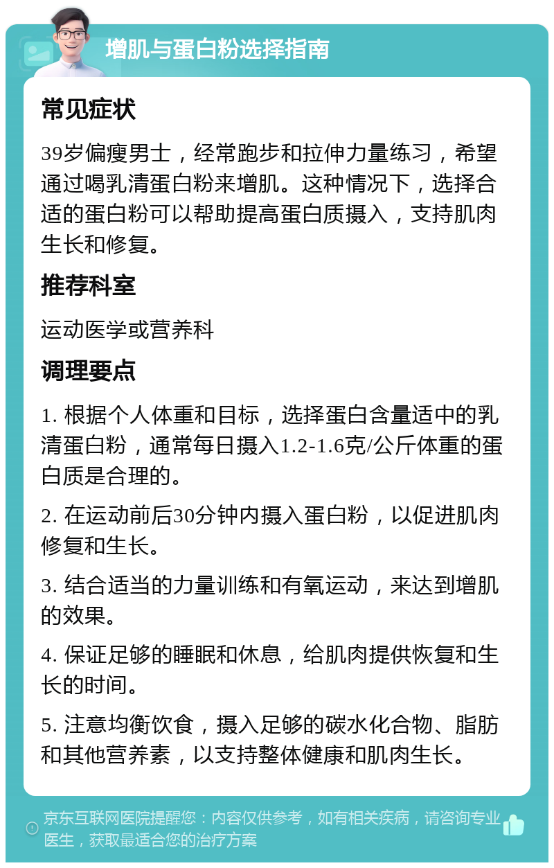 增肌与蛋白粉选择指南 常见症状 39岁偏瘦男士，经常跑步和拉伸力量练习，希望通过喝乳清蛋白粉来增肌。这种情况下，选择合适的蛋白粉可以帮助提高蛋白质摄入，支持肌肉生长和修复。 推荐科室 运动医学或营养科 调理要点 1. 根据个人体重和目标，选择蛋白含量适中的乳清蛋白粉，通常每日摄入1.2-1.6克/公斤体重的蛋白质是合理的。 2. 在运动前后30分钟内摄入蛋白粉，以促进肌肉修复和生长。 3. 结合适当的力量训练和有氧运动，来达到增肌的效果。 4. 保证足够的睡眠和休息，给肌肉提供恢复和生长的时间。 5. 注意均衡饮食，摄入足够的碳水化合物、脂肪和其他营养素，以支持整体健康和肌肉生长。