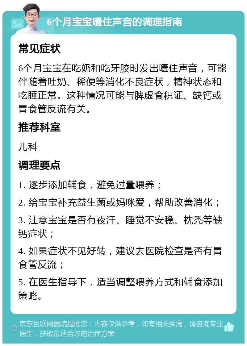 6个月宝宝噎住声音的调理指南 常见症状 6个月宝宝在吃奶和吃牙胶时发出噎住声音，可能伴随着吐奶、稀便等消化不良症状，精神状态和吃睡正常。这种情况可能与脾虚食积证、缺钙或胃食管反流有关。 推荐科室 儿科 调理要点 1. 逐步添加辅食，避免过量喂养； 2. 给宝宝补充益生菌或妈咪爱，帮助改善消化； 3. 注意宝宝是否有夜汗、睡觉不安稳、枕秃等缺钙症状； 4. 如果症状不见好转，建议去医院检查是否有胃食管反流； 5. 在医生指导下，适当调整喂养方式和辅食添加策略。