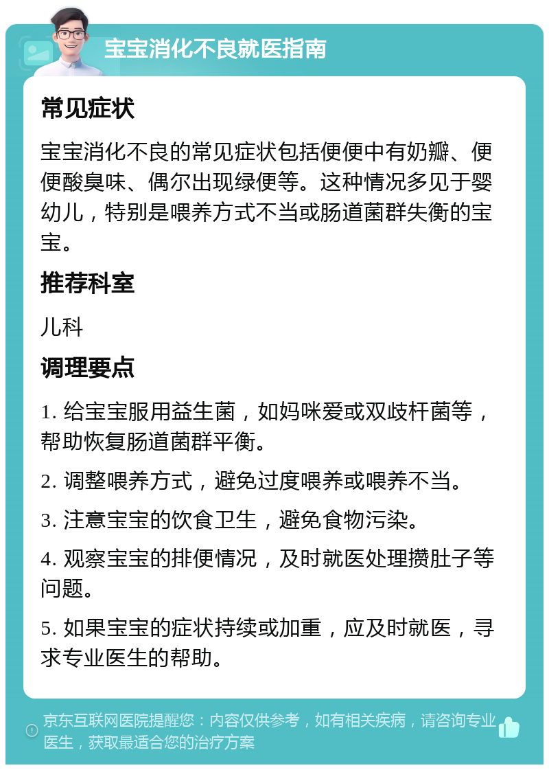 宝宝消化不良就医指南 常见症状 宝宝消化不良的常见症状包括便便中有奶瓣、便便酸臭味、偶尔出现绿便等。这种情况多见于婴幼儿，特别是喂养方式不当或肠道菌群失衡的宝宝。 推荐科室 儿科 调理要点 1. 给宝宝服用益生菌，如妈咪爱或双歧杆菌等，帮助恢复肠道菌群平衡。 2. 调整喂养方式，避免过度喂养或喂养不当。 3. 注意宝宝的饮食卫生，避免食物污染。 4. 观察宝宝的排便情况，及时就医处理攒肚子等问题。 5. 如果宝宝的症状持续或加重，应及时就医，寻求专业医生的帮助。