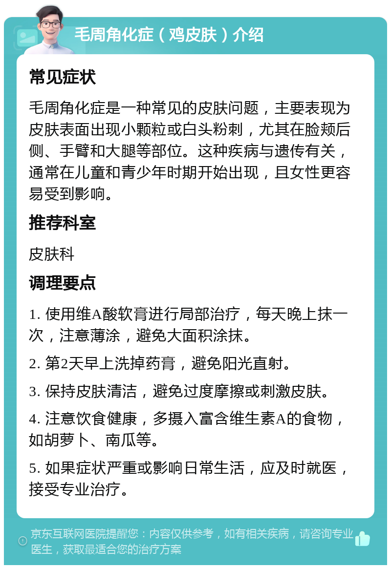 毛周角化症（鸡皮肤）介绍 常见症状 毛周角化症是一种常见的皮肤问题，主要表现为皮肤表面出现小颗粒或白头粉刺，尤其在脸颊后侧、手臂和大腿等部位。这种疾病与遗传有关，通常在儿童和青少年时期开始出现，且女性更容易受到影响。 推荐科室 皮肤科 调理要点 1. 使用维A酸软膏进行局部治疗，每天晚上抹一次，注意薄涂，避免大面积涂抹。 2. 第2天早上洗掉药膏，避免阳光直射。 3. 保持皮肤清洁，避免过度摩擦或刺激皮肤。 4. 注意饮食健康，多摄入富含维生素A的食物，如胡萝卜、南瓜等。 5. 如果症状严重或影响日常生活，应及时就医，接受专业治疗。