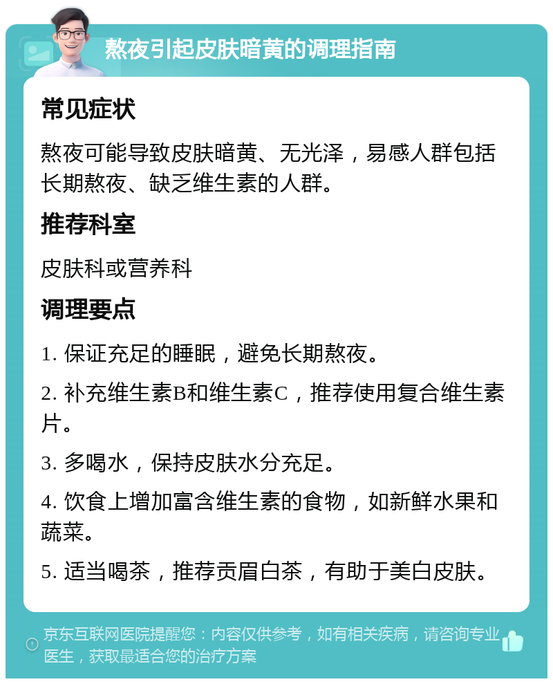 熬夜引起皮肤暗黄的调理指南 常见症状 熬夜可能导致皮肤暗黄、无光泽，易感人群包括长期熬夜、缺乏维生素的人群。 推荐科室 皮肤科或营养科 调理要点 1. 保证充足的睡眠，避免长期熬夜。 2. 补充维生素B和维生素C，推荐使用复合维生素片。 3. 多喝水，保持皮肤水分充足。 4. 饮食上增加富含维生素的食物，如新鲜水果和蔬菜。 5. 适当喝茶，推荐贡眉白茶，有助于美白皮肤。