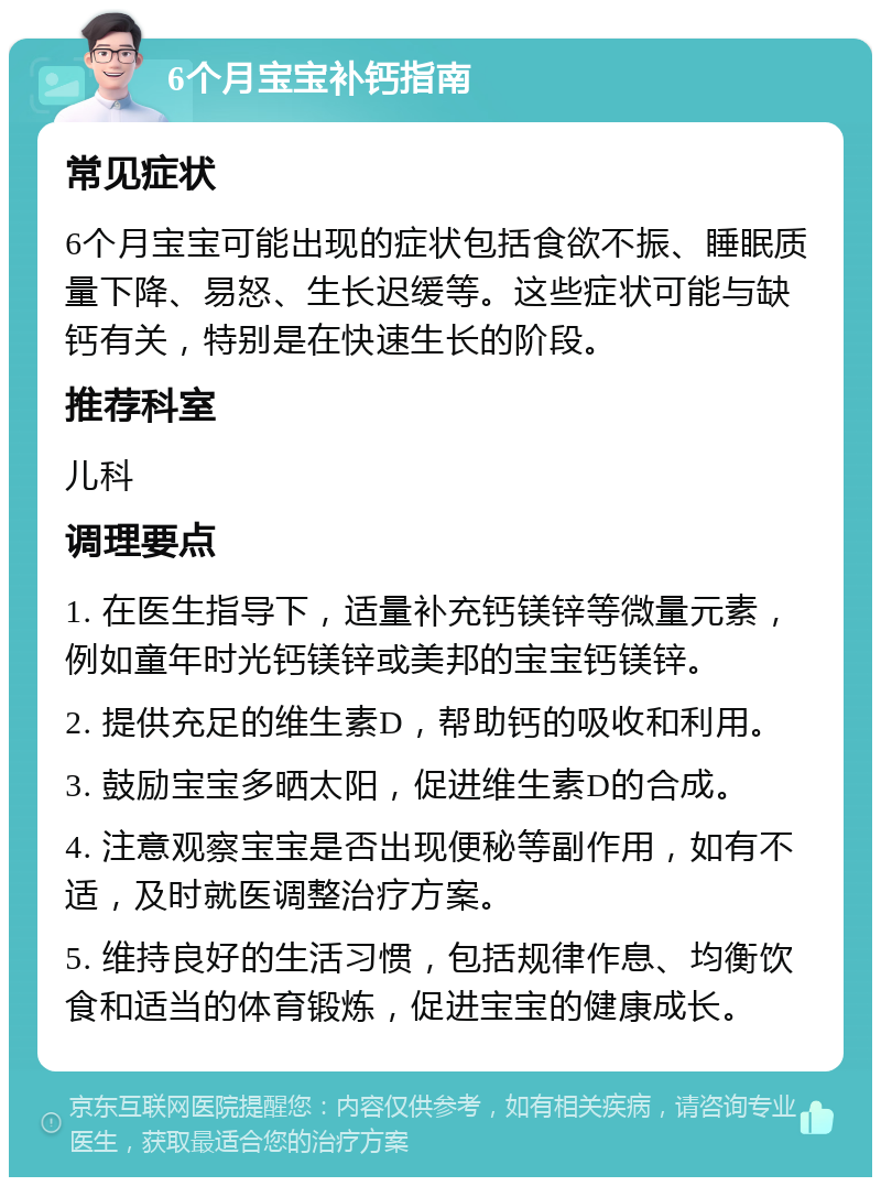 6个月宝宝补钙指南 常见症状 6个月宝宝可能出现的症状包括食欲不振、睡眠质量下降、易怒、生长迟缓等。这些症状可能与缺钙有关，特别是在快速生长的阶段。 推荐科室 儿科 调理要点 1. 在医生指导下，适量补充钙镁锌等微量元素，例如童年时光钙镁锌或美邦的宝宝钙镁锌。 2. 提供充足的维生素D，帮助钙的吸收和利用。 3. 鼓励宝宝多晒太阳，促进维生素D的合成。 4. 注意观察宝宝是否出现便秘等副作用，如有不适，及时就医调整治疗方案。 5. 维持良好的生活习惯，包括规律作息、均衡饮食和适当的体育锻炼，促进宝宝的健康成长。