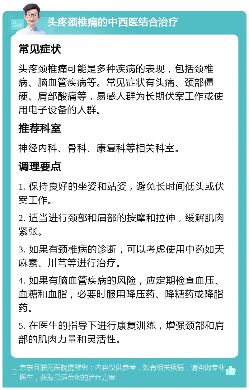 头疼颈椎痛的中西医结合治疗 常见症状 头疼颈椎痛可能是多种疾病的表现，包括颈椎病、脑血管疾病等。常见症状有头痛、颈部僵硬、肩部酸痛等，易感人群为长期伏案工作或使用电子设备的人群。 推荐科室 神经内科、骨科、康复科等相关科室。 调理要点 1. 保持良好的坐姿和站姿，避免长时间低头或伏案工作。 2. 适当进行颈部和肩部的按摩和拉伸，缓解肌肉紧张。 3. 如果有颈椎病的诊断，可以考虑使用中药如天麻素、川芎等进行治疗。 4. 如果有脑血管疾病的风险，应定期检查血压、血糖和血脂，必要时服用降压药、降糖药或降脂药。 5. 在医生的指导下进行康复训练，增强颈部和肩部的肌肉力量和灵活性。