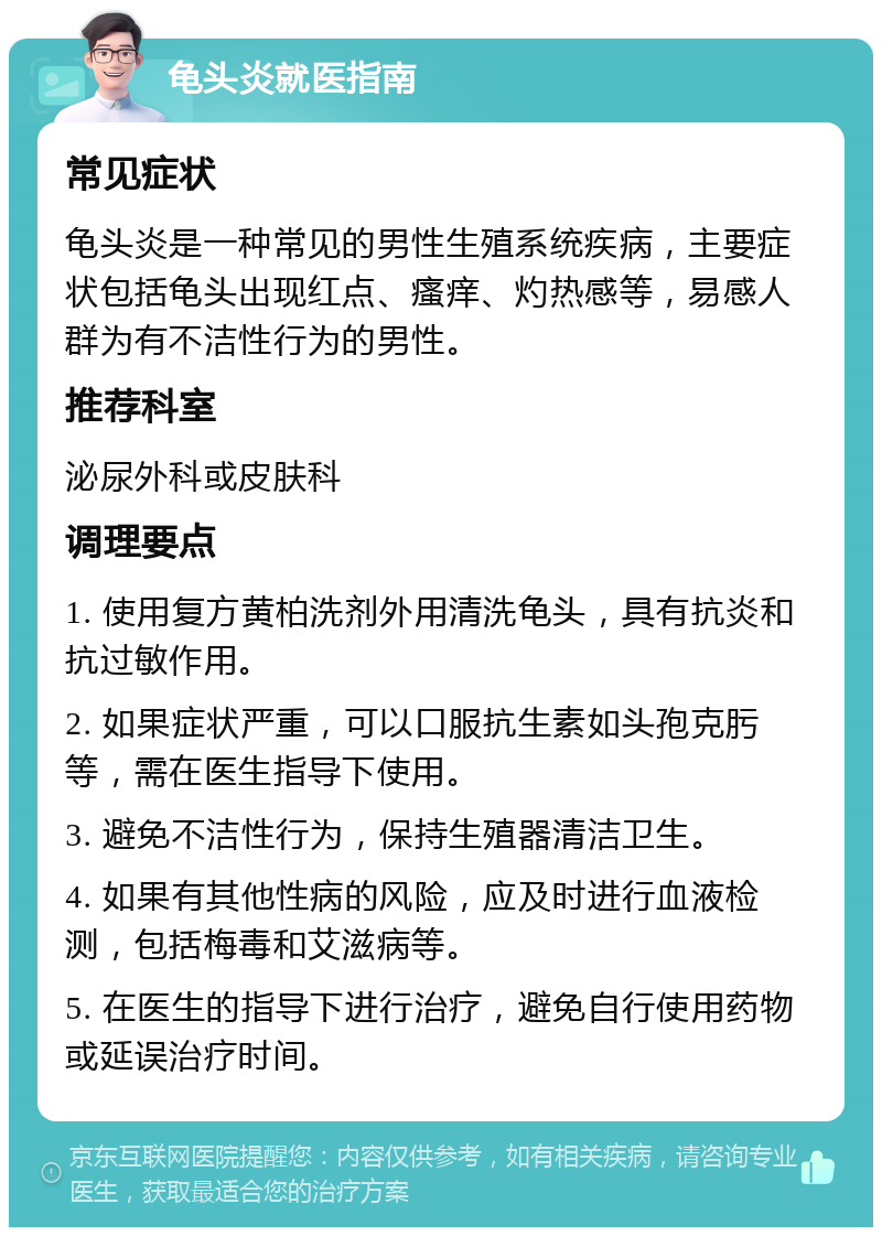 龟头炎就医指南 常见症状 龟头炎是一种常见的男性生殖系统疾病，主要症状包括龟头出现红点、瘙痒、灼热感等，易感人群为有不洁性行为的男性。 推荐科室 泌尿外科或皮肤科 调理要点 1. 使用复方黄柏洗剂外用清洗龟头，具有抗炎和抗过敏作用。 2. 如果症状严重，可以口服抗生素如头孢克肟等，需在医生指导下使用。 3. 避免不洁性行为，保持生殖器清洁卫生。 4. 如果有其他性病的风险，应及时进行血液检测，包括梅毒和艾滋病等。 5. 在医生的指导下进行治疗，避免自行使用药物或延误治疗时间。