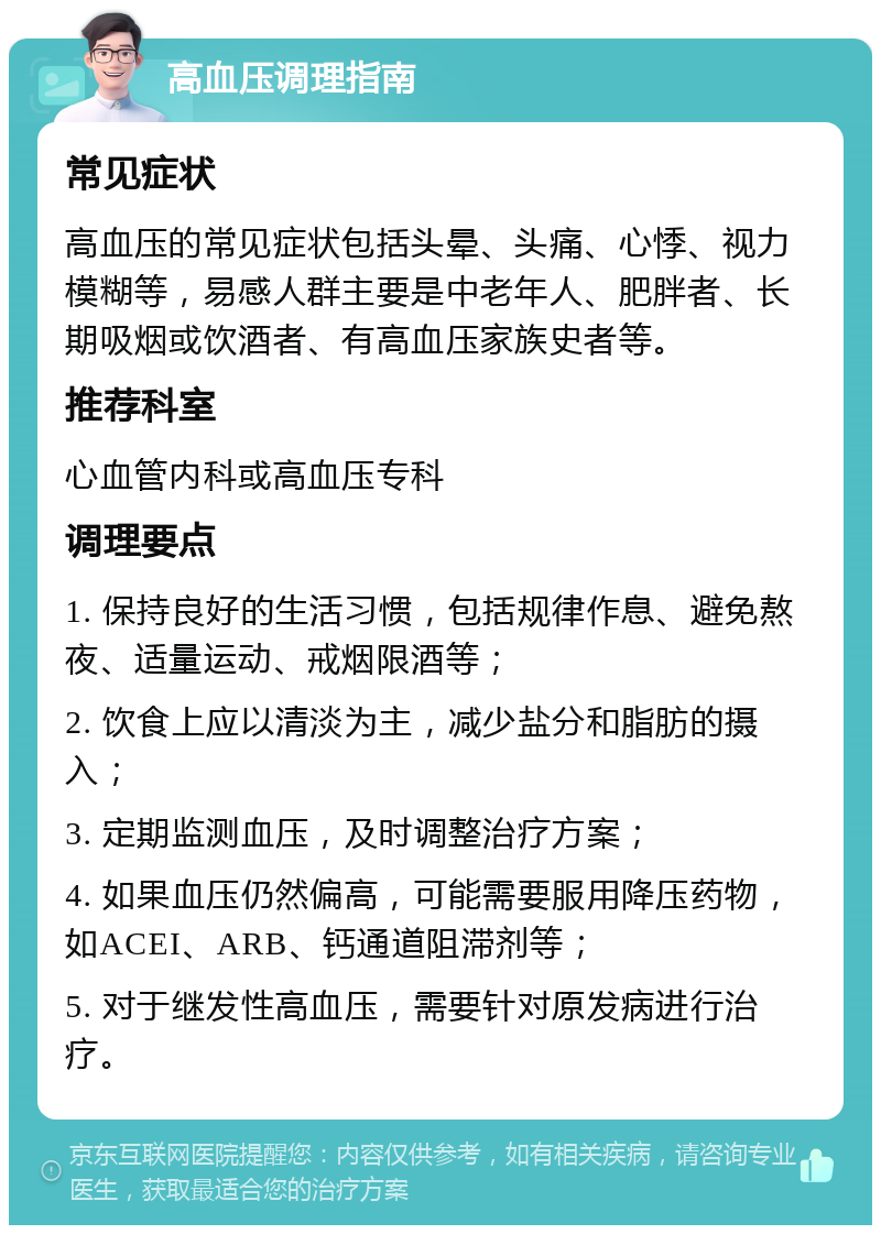 高血压调理指南 常见症状 高血压的常见症状包括头晕、头痛、心悸、视力模糊等，易感人群主要是中老年人、肥胖者、长期吸烟或饮酒者、有高血压家族史者等。 推荐科室 心血管内科或高血压专科 调理要点 1. 保持良好的生活习惯，包括规律作息、避免熬夜、适量运动、戒烟限酒等； 2. 饮食上应以清淡为主，减少盐分和脂肪的摄入； 3. 定期监测血压，及时调整治疗方案； 4. 如果血压仍然偏高，可能需要服用降压药物，如ACEI、ARB、钙通道阻滞剂等； 5. 对于继发性高血压，需要针对原发病进行治疗。