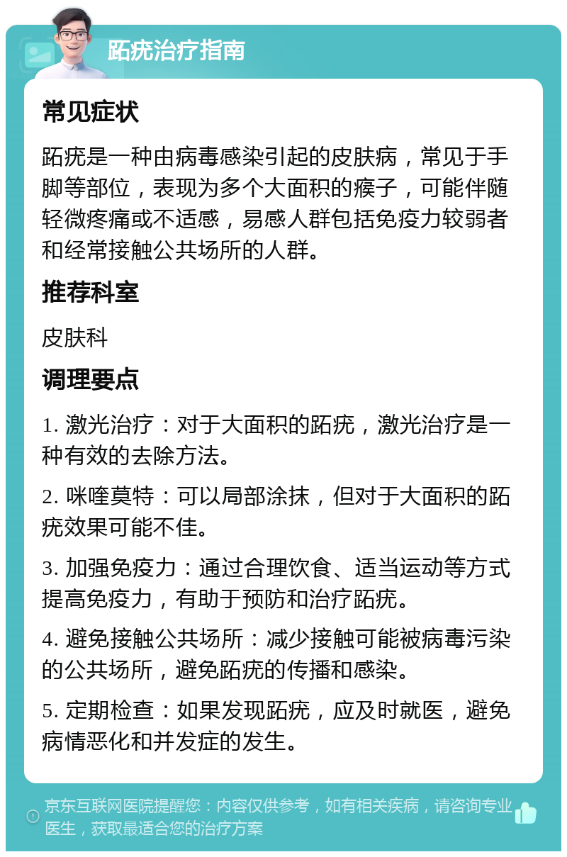 跖疣治疗指南 常见症状 跖疣是一种由病毒感染引起的皮肤病，常见于手脚等部位，表现为多个大面积的瘊子，可能伴随轻微疼痛或不适感，易感人群包括免疫力较弱者和经常接触公共场所的人群。 推荐科室 皮肤科 调理要点 1. 激光治疗：对于大面积的跖疣，激光治疗是一种有效的去除方法。 2. 咪喹莫特：可以局部涂抹，但对于大面积的跖疣效果可能不佳。 3. 加强免疫力：通过合理饮食、适当运动等方式提高免疫力，有助于预防和治疗跖疣。 4. 避免接触公共场所：减少接触可能被病毒污染的公共场所，避免跖疣的传播和感染。 5. 定期检查：如果发现跖疣，应及时就医，避免病情恶化和并发症的发生。