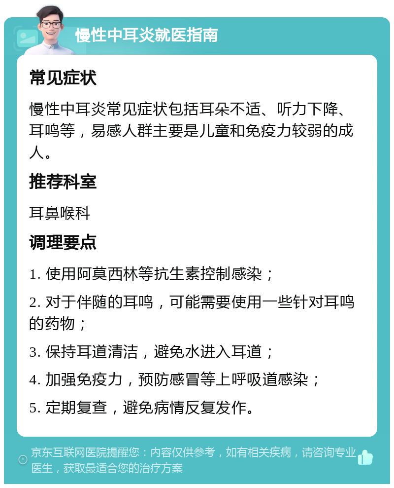 慢性中耳炎就医指南 常见症状 慢性中耳炎常见症状包括耳朵不适、听力下降、耳鸣等，易感人群主要是儿童和免疫力较弱的成人。 推荐科室 耳鼻喉科 调理要点 1. 使用阿莫西林等抗生素控制感染； 2. 对于伴随的耳鸣，可能需要使用一些针对耳鸣的药物； 3. 保持耳道清洁，避免水进入耳道； 4. 加强免疫力，预防感冒等上呼吸道感染； 5. 定期复查，避免病情反复发作。