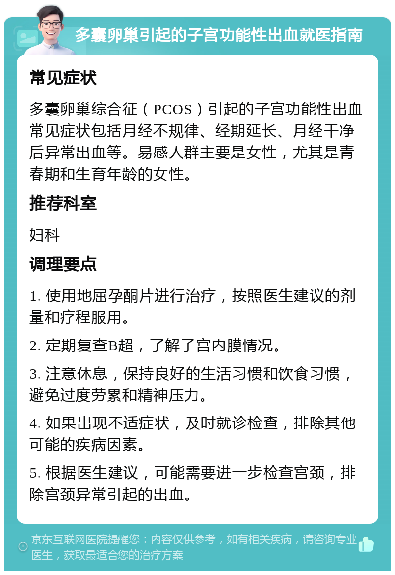 多囊卵巢引起的子宫功能性出血就医指南 常见症状 多囊卵巢综合征（PCOS）引起的子宫功能性出血常见症状包括月经不规律、经期延长、月经干净后异常出血等。易感人群主要是女性，尤其是青春期和生育年龄的女性。 推荐科室 妇科 调理要点 1. 使用地屈孕酮片进行治疗，按照医生建议的剂量和疗程服用。 2. 定期复查B超，了解子宫内膜情况。 3. 注意休息，保持良好的生活习惯和饮食习惯，避免过度劳累和精神压力。 4. 如果出现不适症状，及时就诊检查，排除其他可能的疾病因素。 5. 根据医生建议，可能需要进一步检查宫颈，排除宫颈异常引起的出血。