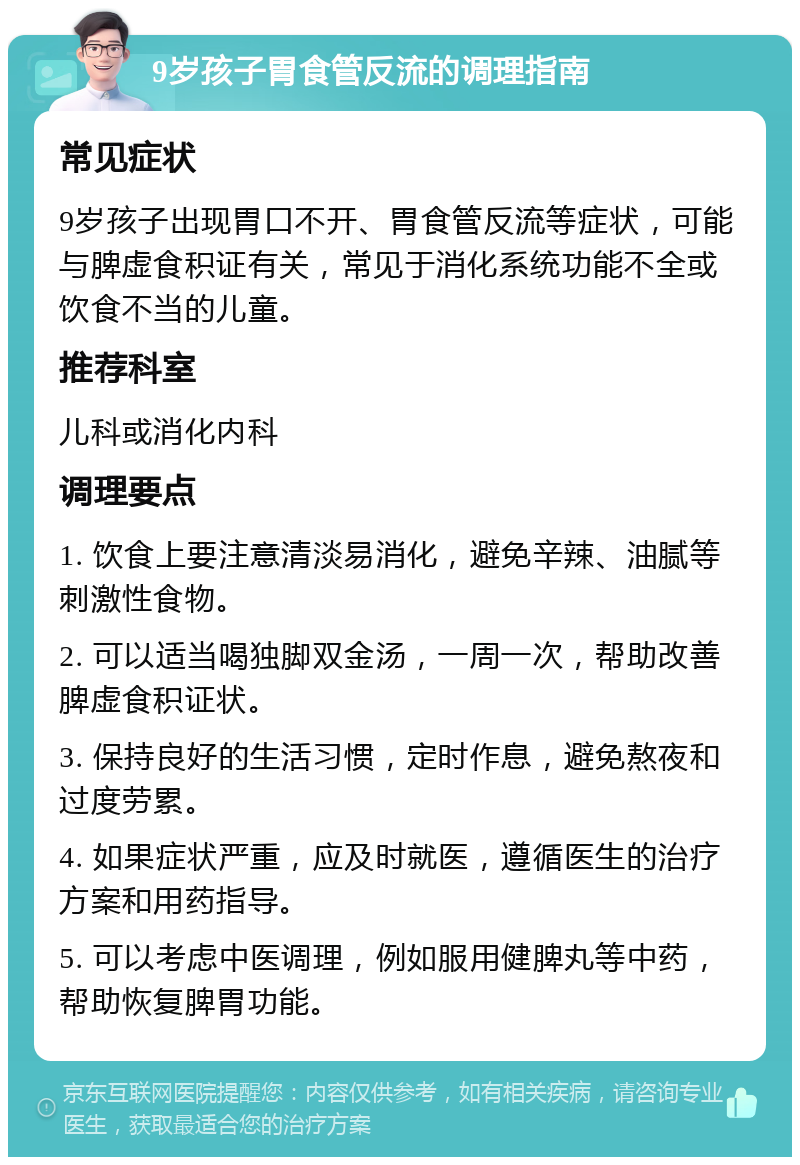 9岁孩子胃食管反流的调理指南 常见症状 9岁孩子出现胃口不开、胃食管反流等症状，可能与脾虚食积证有关，常见于消化系统功能不全或饮食不当的儿童。 推荐科室 儿科或消化内科 调理要点 1. 饮食上要注意清淡易消化，避免辛辣、油腻等刺激性食物。 2. 可以适当喝独脚双金汤，一周一次，帮助改善脾虚食积证状。 3. 保持良好的生活习惯，定时作息，避免熬夜和过度劳累。 4. 如果症状严重，应及时就医，遵循医生的治疗方案和用药指导。 5. 可以考虑中医调理，例如服用健脾丸等中药，帮助恢复脾胃功能。