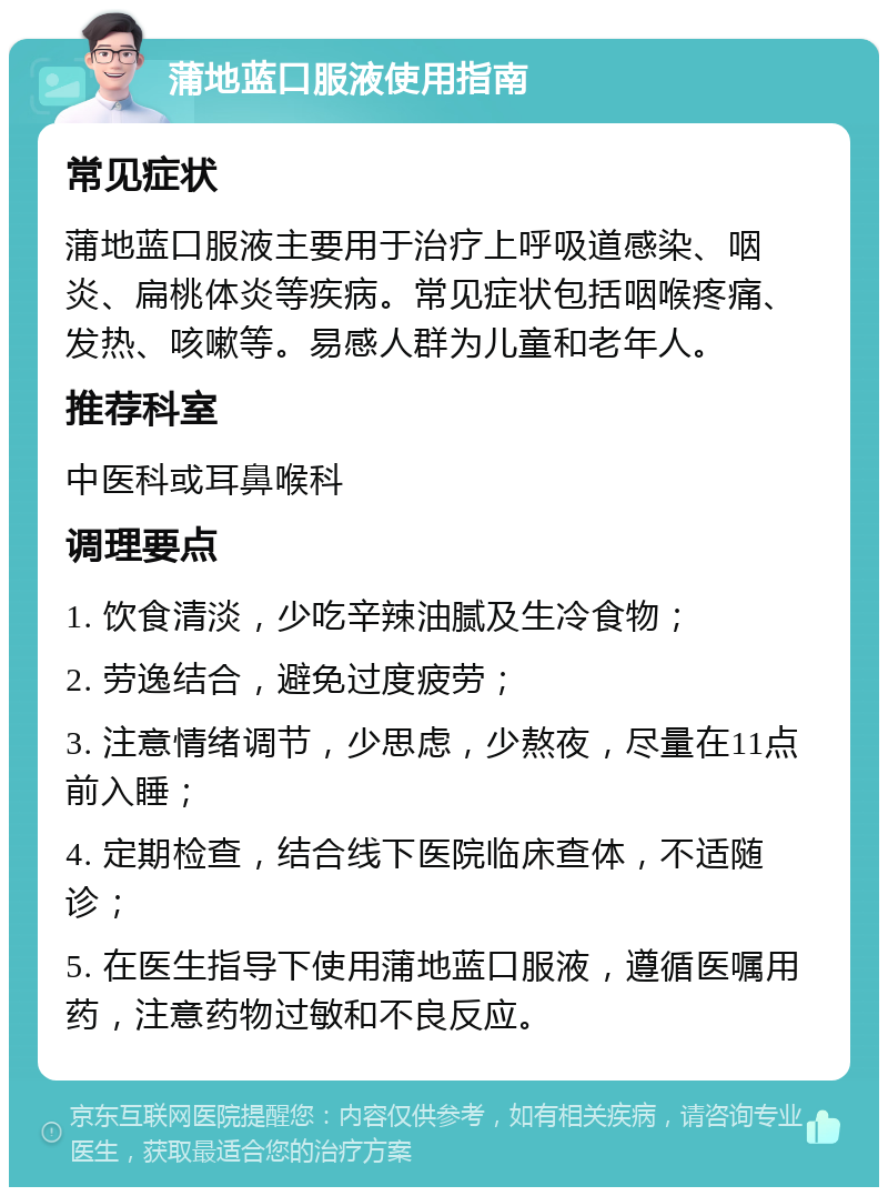 蒲地蓝口服液使用指南 常见症状 蒲地蓝口服液主要用于治疗上呼吸道感染、咽炎、扁桃体炎等疾病。常见症状包括咽喉疼痛、发热、咳嗽等。易感人群为儿童和老年人。 推荐科室 中医科或耳鼻喉科 调理要点 1. 饮食清淡，少吃辛辣油腻及生冷食物； 2. 劳逸结合，避免过度疲劳； 3. 注意情绪调节，少思虑，少熬夜，尽量在11点前入睡； 4. 定期检查，结合线下医院临床查体，不适随诊； 5. 在医生指导下使用蒲地蓝口服液，遵循医嘱用药，注意药物过敏和不良反应。