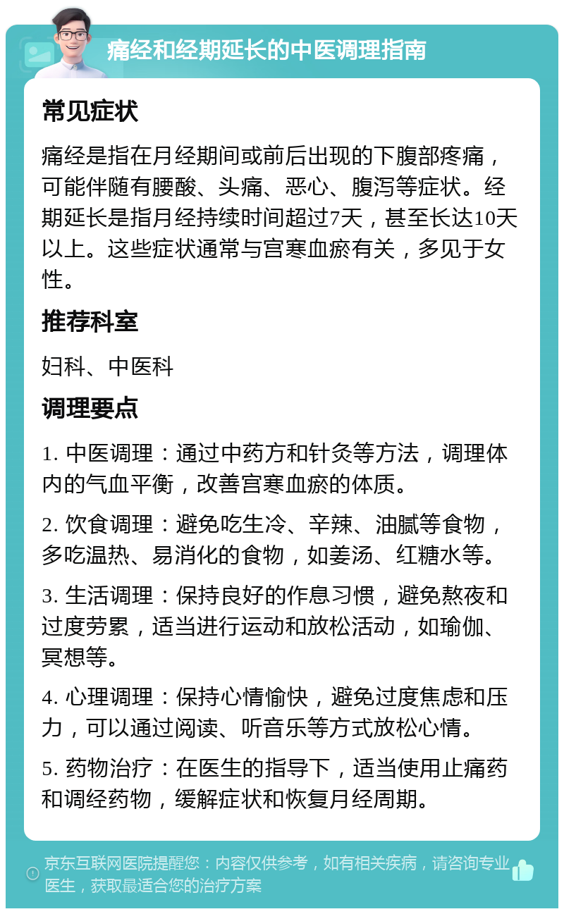 痛经和经期延长的中医调理指南 常见症状 痛经是指在月经期间或前后出现的下腹部疼痛，可能伴随有腰酸、头痛、恶心、腹泻等症状。经期延长是指月经持续时间超过7天，甚至长达10天以上。这些症状通常与宫寒血瘀有关，多见于女性。 推荐科室 妇科、中医科 调理要点 1. 中医调理：通过中药方和针灸等方法，调理体内的气血平衡，改善宫寒血瘀的体质。 2. 饮食调理：避免吃生冷、辛辣、油腻等食物，多吃温热、易消化的食物，如姜汤、红糖水等。 3. 生活调理：保持良好的作息习惯，避免熬夜和过度劳累，适当进行运动和放松活动，如瑜伽、冥想等。 4. 心理调理：保持心情愉快，避免过度焦虑和压力，可以通过阅读、听音乐等方式放松心情。 5. 药物治疗：在医生的指导下，适当使用止痛药和调经药物，缓解症状和恢复月经周期。