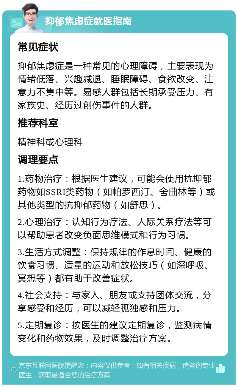 抑郁焦虑症就医指南 常见症状 抑郁焦虑症是一种常见的心理障碍，主要表现为情绪低落、兴趣减退、睡眠障碍、食欲改变、注意力不集中等。易感人群包括长期承受压力、有家族史、经历过创伤事件的人群。 推荐科室 精神科或心理科 调理要点 1.药物治疗：根据医生建议，可能会使用抗抑郁药物如SSRI类药物（如帕罗西汀、舍曲林等）或其他类型的抗抑郁药物（如舒思）。 2.心理治疗：认知行为疗法、人际关系疗法等可以帮助患者改变负面思维模式和行为习惯。 3.生活方式调整：保持规律的作息时间、健康的饮食习惯、适量的运动和放松技巧（如深呼吸、冥想等）都有助于改善症状。 4.社会支持：与家人、朋友或支持团体交流，分享感受和经历，可以减轻孤独感和压力。 5.定期复诊：按医生的建议定期复诊，监测病情变化和药物效果，及时调整治疗方案。