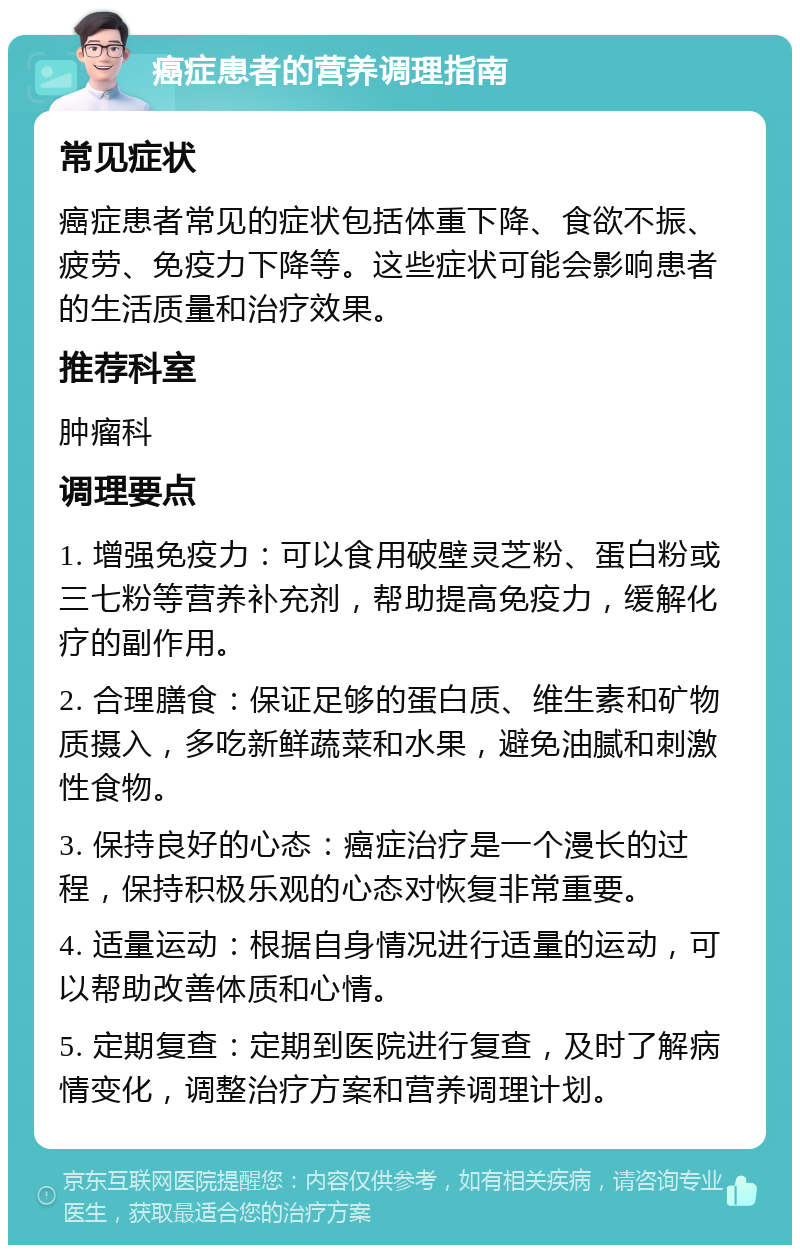 癌症患者的营养调理指南 常见症状 癌症患者常见的症状包括体重下降、食欲不振、疲劳、免疫力下降等。这些症状可能会影响患者的生活质量和治疗效果。 推荐科室 肿瘤科 调理要点 1. 增强免疫力：可以食用破壁灵芝粉、蛋白粉或三七粉等营养补充剂，帮助提高免疫力，缓解化疗的副作用。 2. 合理膳食：保证足够的蛋白质、维生素和矿物质摄入，多吃新鲜蔬菜和水果，避免油腻和刺激性食物。 3. 保持良好的心态：癌症治疗是一个漫长的过程，保持积极乐观的心态对恢复非常重要。 4. 适量运动：根据自身情况进行适量的运动，可以帮助改善体质和心情。 5. 定期复查：定期到医院进行复查，及时了解病情变化，调整治疗方案和营养调理计划。