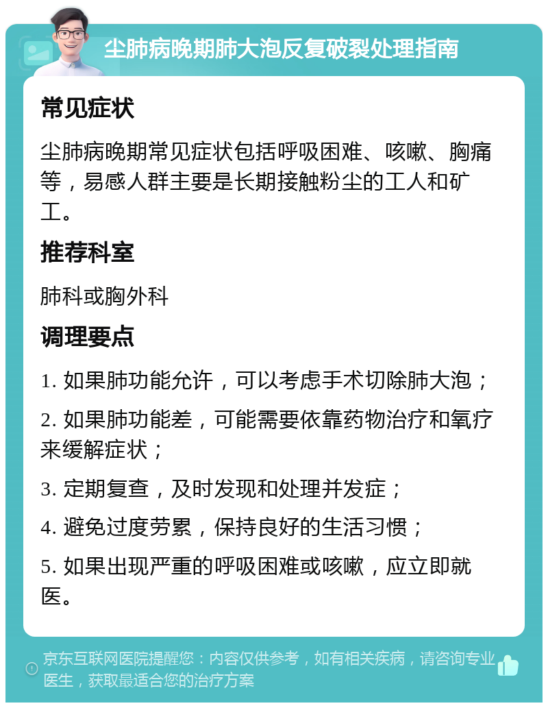 尘肺病晚期肺大泡反复破裂处理指南 常见症状 尘肺病晚期常见症状包括呼吸困难、咳嗽、胸痛等，易感人群主要是长期接触粉尘的工人和矿工。 推荐科室 肺科或胸外科 调理要点 1. 如果肺功能允许，可以考虑手术切除肺大泡； 2. 如果肺功能差，可能需要依靠药物治疗和氧疗来缓解症状； 3. 定期复查，及时发现和处理并发症； 4. 避免过度劳累，保持良好的生活习惯； 5. 如果出现严重的呼吸困难或咳嗽，应立即就医。