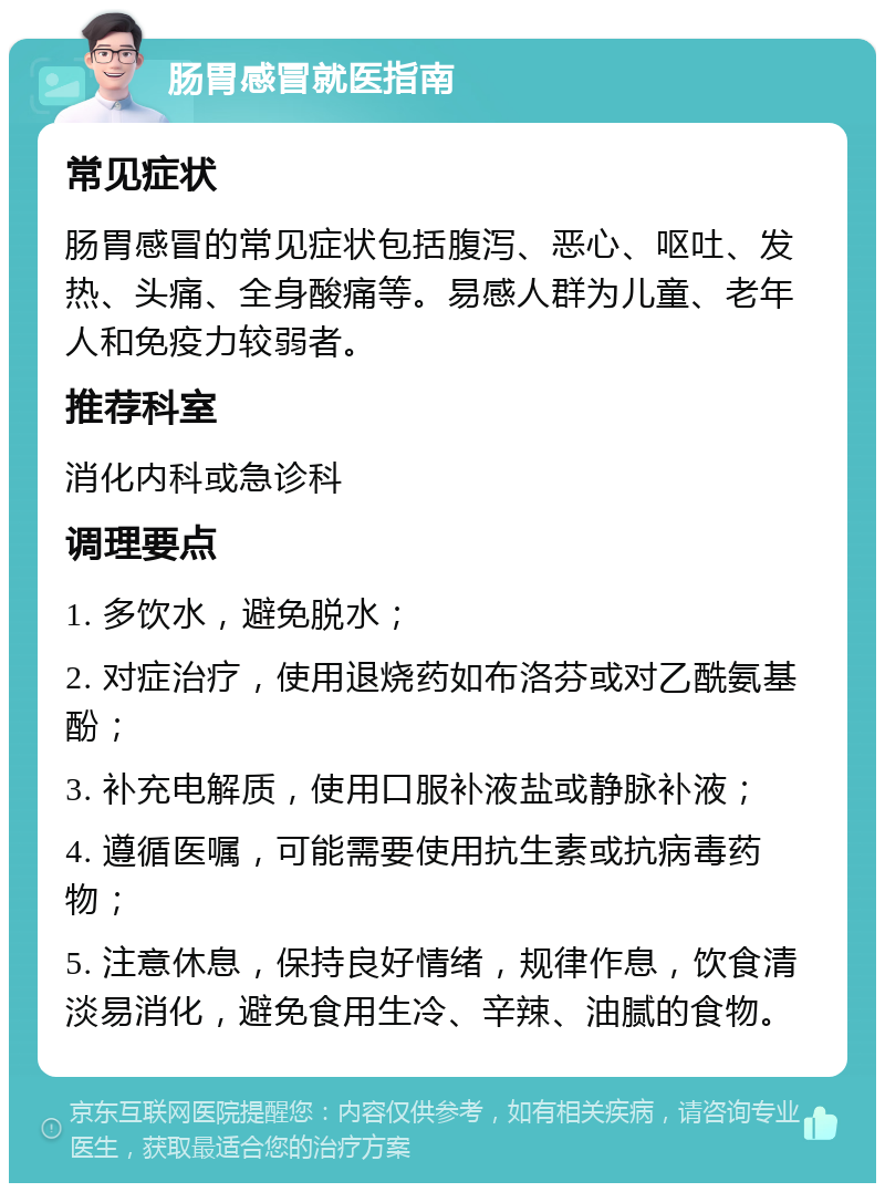 肠胃感冒就医指南 常见症状 肠胃感冒的常见症状包括腹泻、恶心、呕吐、发热、头痛、全身酸痛等。易感人群为儿童、老年人和免疫力较弱者。 推荐科室 消化内科或急诊科 调理要点 1. 多饮水，避免脱水； 2. 对症治疗，使用退烧药如布洛芬或对乙酰氨基酚； 3. 补充电解质，使用口服补液盐或静脉补液； 4. 遵循医嘱，可能需要使用抗生素或抗病毒药物； 5. 注意休息，保持良好情绪，规律作息，饮食清淡易消化，避免食用生冷、辛辣、油腻的食物。