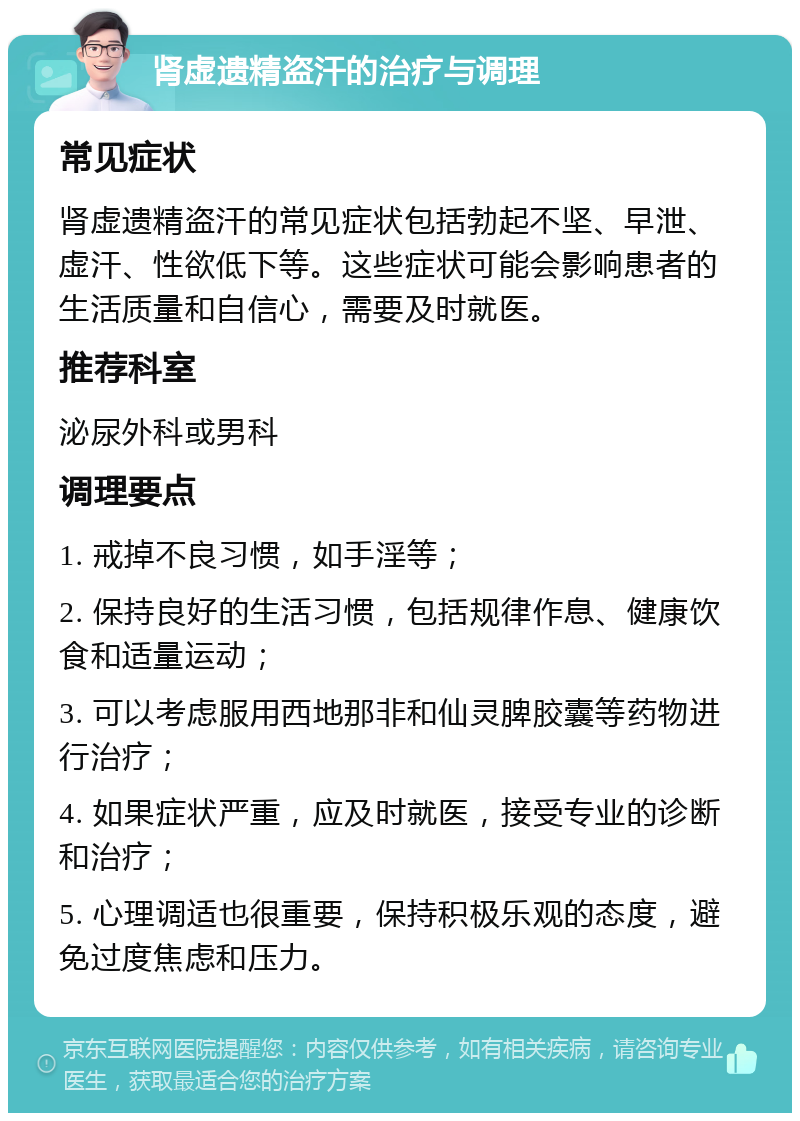 肾虚遗精盗汗的治疗与调理 常见症状 肾虚遗精盗汗的常见症状包括勃起不坚、早泄、虚汗、性欲低下等。这些症状可能会影响患者的生活质量和自信心，需要及时就医。 推荐科室 泌尿外科或男科 调理要点 1. 戒掉不良习惯，如手淫等； 2. 保持良好的生活习惯，包括规律作息、健康饮食和适量运动； 3. 可以考虑服用西地那非和仙灵脾胶囊等药物进行治疗； 4. 如果症状严重，应及时就医，接受专业的诊断和治疗； 5. 心理调适也很重要，保持积极乐观的态度，避免过度焦虑和压力。