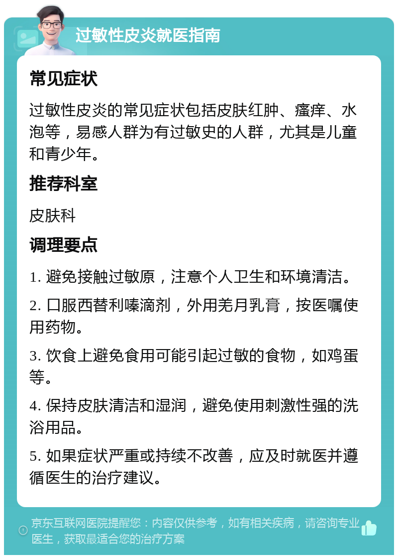 过敏性皮炎就医指南 常见症状 过敏性皮炎的常见症状包括皮肤红肿、瘙痒、水泡等，易感人群为有过敏史的人群，尤其是儿童和青少年。 推荐科室 皮肤科 调理要点 1. 避免接触过敏原，注意个人卫生和环境清洁。 2. 口服西替利嗪滴剂，外用羌月乳膏，按医嘱使用药物。 3. 饮食上避免食用可能引起过敏的食物，如鸡蛋等。 4. 保持皮肤清洁和湿润，避免使用刺激性强的洗浴用品。 5. 如果症状严重或持续不改善，应及时就医并遵循医生的治疗建议。