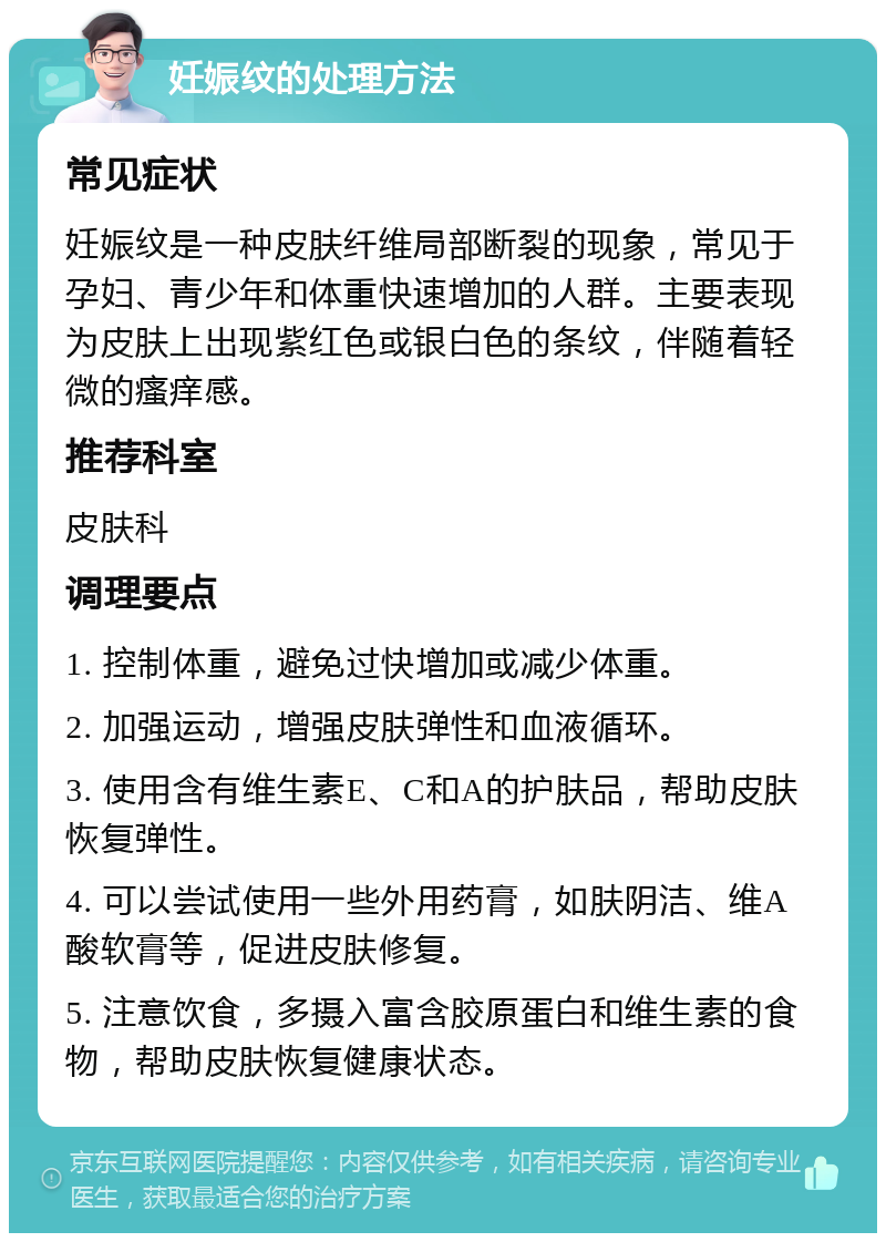 妊娠纹的处理方法 常见症状 妊娠纹是一种皮肤纤维局部断裂的现象，常见于孕妇、青少年和体重快速增加的人群。主要表现为皮肤上出现紫红色或银白色的条纹，伴随着轻微的瘙痒感。 推荐科室 皮肤科 调理要点 1. 控制体重，避免过快增加或减少体重。 2. 加强运动，增强皮肤弹性和血液循环。 3. 使用含有维生素E、C和A的护肤品，帮助皮肤恢复弹性。 4. 可以尝试使用一些外用药膏，如肤阴洁、维A酸软膏等，促进皮肤修复。 5. 注意饮食，多摄入富含胶原蛋白和维生素的食物，帮助皮肤恢复健康状态。