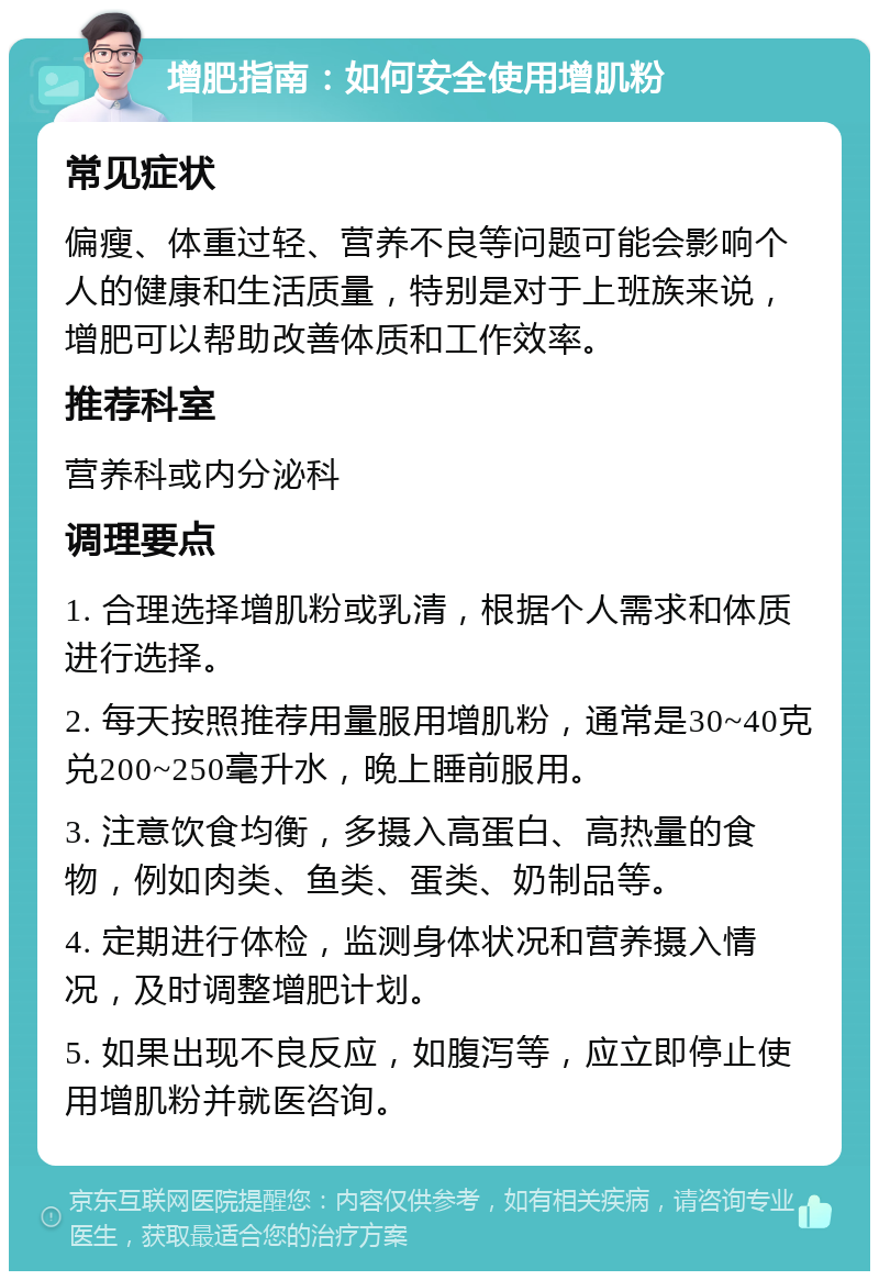 增肥指南：如何安全使用增肌粉 常见症状 偏瘦、体重过轻、营养不良等问题可能会影响个人的健康和生活质量，特别是对于上班族来说，增肥可以帮助改善体质和工作效率。 推荐科室 营养科或内分泌科 调理要点 1. 合理选择增肌粉或乳清，根据个人需求和体质进行选择。 2. 每天按照推荐用量服用增肌粉，通常是30~40克兑200~250毫升水，晚上睡前服用。 3. 注意饮食均衡，多摄入高蛋白、高热量的食物，例如肉类、鱼类、蛋类、奶制品等。 4. 定期进行体检，监测身体状况和营养摄入情况，及时调整增肥计划。 5. 如果出现不良反应，如腹泻等，应立即停止使用增肌粉并就医咨询。