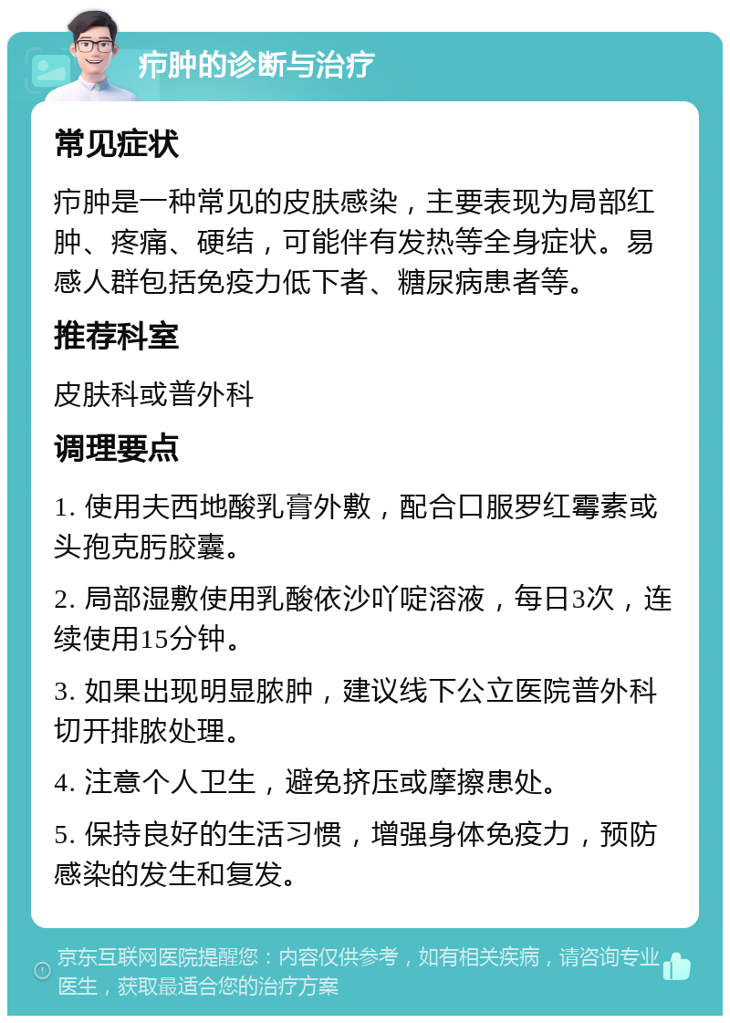 疖肿的诊断与治疗 常见症状 疖肿是一种常见的皮肤感染，主要表现为局部红肿、疼痛、硬结，可能伴有发热等全身症状。易感人群包括免疫力低下者、糖尿病患者等。 推荐科室 皮肤科或普外科 调理要点 1. 使用夫西地酸乳膏外敷，配合口服罗红霉素或头孢克肟胶囊。 2. 局部湿敷使用乳酸依沙吖啶溶液，每日3次，连续使用15分钟。 3. 如果出现明显脓肿，建议线下公立医院普外科切开排脓处理。 4. 注意个人卫生，避免挤压或摩擦患处。 5. 保持良好的生活习惯，增强身体免疫力，预防感染的发生和复发。