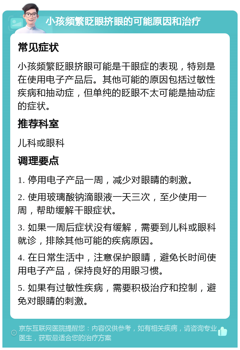 小孩频繁眨眼挤眼的可能原因和治疗 常见症状 小孩频繁眨眼挤眼可能是干眼症的表现，特别是在使用电子产品后。其他可能的原因包括过敏性疾病和抽动症，但单纯的眨眼不太可能是抽动症的症状。 推荐科室 儿科或眼科 调理要点 1. 停用电子产品一周，减少对眼睛的刺激。 2. 使用玻璃酸钠滴眼液一天三次，至少使用一周，帮助缓解干眼症状。 3. 如果一周后症状没有缓解，需要到儿科或眼科就诊，排除其他可能的疾病原因。 4. 在日常生活中，注意保护眼睛，避免长时间使用电子产品，保持良好的用眼习惯。 5. 如果有过敏性疾病，需要积极治疗和控制，避免对眼睛的刺激。