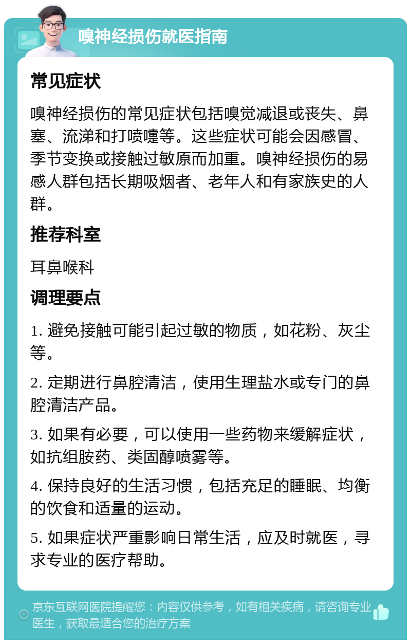 嗅神经损伤就医指南 常见症状 嗅神经损伤的常见症状包括嗅觉减退或丧失、鼻塞、流涕和打喷嚏等。这些症状可能会因感冒、季节变换或接触过敏原而加重。嗅神经损伤的易感人群包括长期吸烟者、老年人和有家族史的人群。 推荐科室 耳鼻喉科 调理要点 1. 避免接触可能引起过敏的物质，如花粉、灰尘等。 2. 定期进行鼻腔清洁，使用生理盐水或专门的鼻腔清洁产品。 3. 如果有必要，可以使用一些药物来缓解症状，如抗组胺药、类固醇喷雾等。 4. 保持良好的生活习惯，包括充足的睡眠、均衡的饮食和适量的运动。 5. 如果症状严重影响日常生活，应及时就医，寻求专业的医疗帮助。