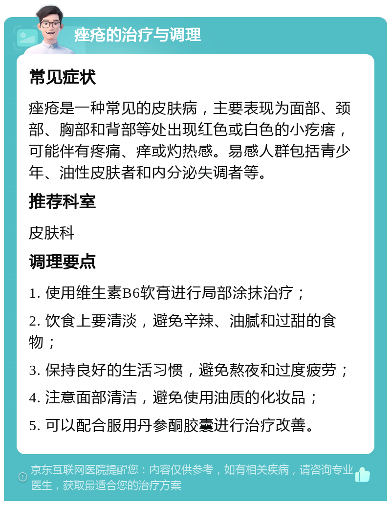 痤疮的治疗与调理 常见症状 痤疮是一种常见的皮肤病，主要表现为面部、颈部、胸部和背部等处出现红色或白色的小疙瘩，可能伴有疼痛、痒或灼热感。易感人群包括青少年、油性皮肤者和内分泌失调者等。 推荐科室 皮肤科 调理要点 1. 使用维生素B6软膏进行局部涂抹治疗； 2. 饮食上要清淡，避免辛辣、油腻和过甜的食物； 3. 保持良好的生活习惯，避免熬夜和过度疲劳； 4. 注意面部清洁，避免使用油质的化妆品； 5. 可以配合服用丹参酮胶囊进行治疗改善。