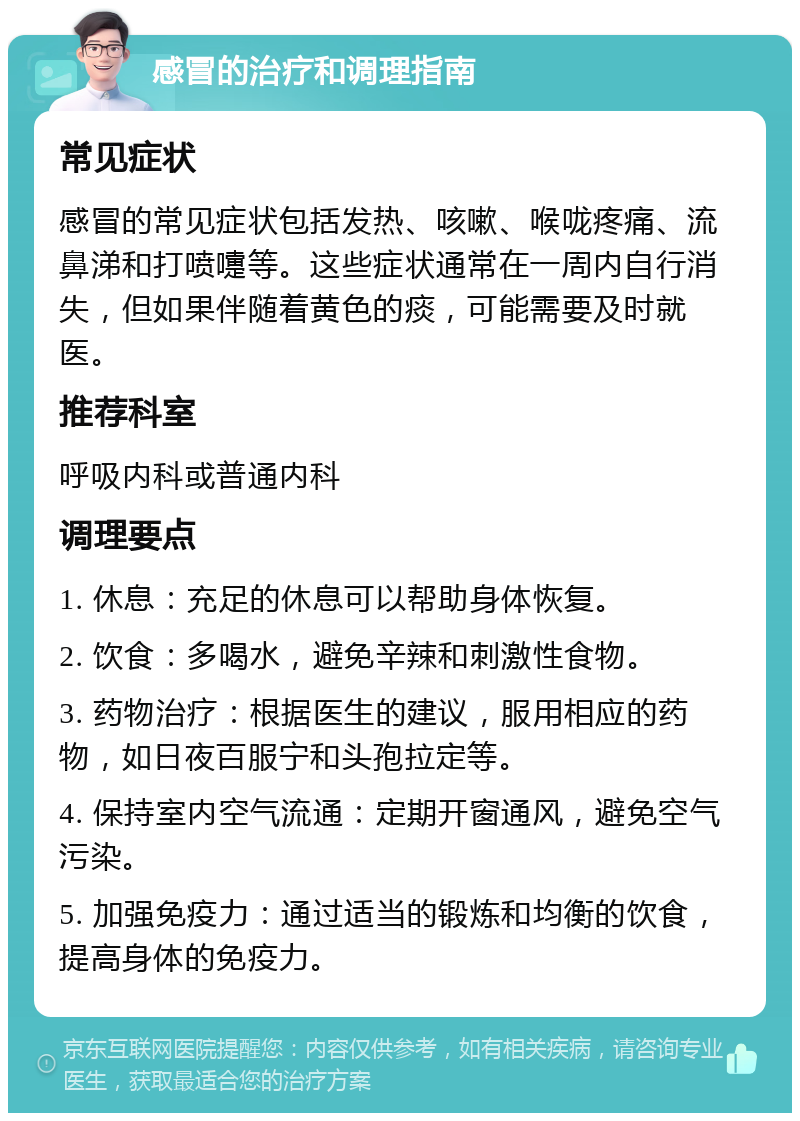 感冒的治疗和调理指南 常见症状 感冒的常见症状包括发热、咳嗽、喉咙疼痛、流鼻涕和打喷嚏等。这些症状通常在一周内自行消失，但如果伴随着黄色的痰，可能需要及时就医。 推荐科室 呼吸内科或普通内科 调理要点 1. 休息：充足的休息可以帮助身体恢复。 2. 饮食：多喝水，避免辛辣和刺激性食物。 3. 药物治疗：根据医生的建议，服用相应的药物，如日夜百服宁和头孢拉定等。 4. 保持室内空气流通：定期开窗通风，避免空气污染。 5. 加强免疫力：通过适当的锻炼和均衡的饮食，提高身体的免疫力。