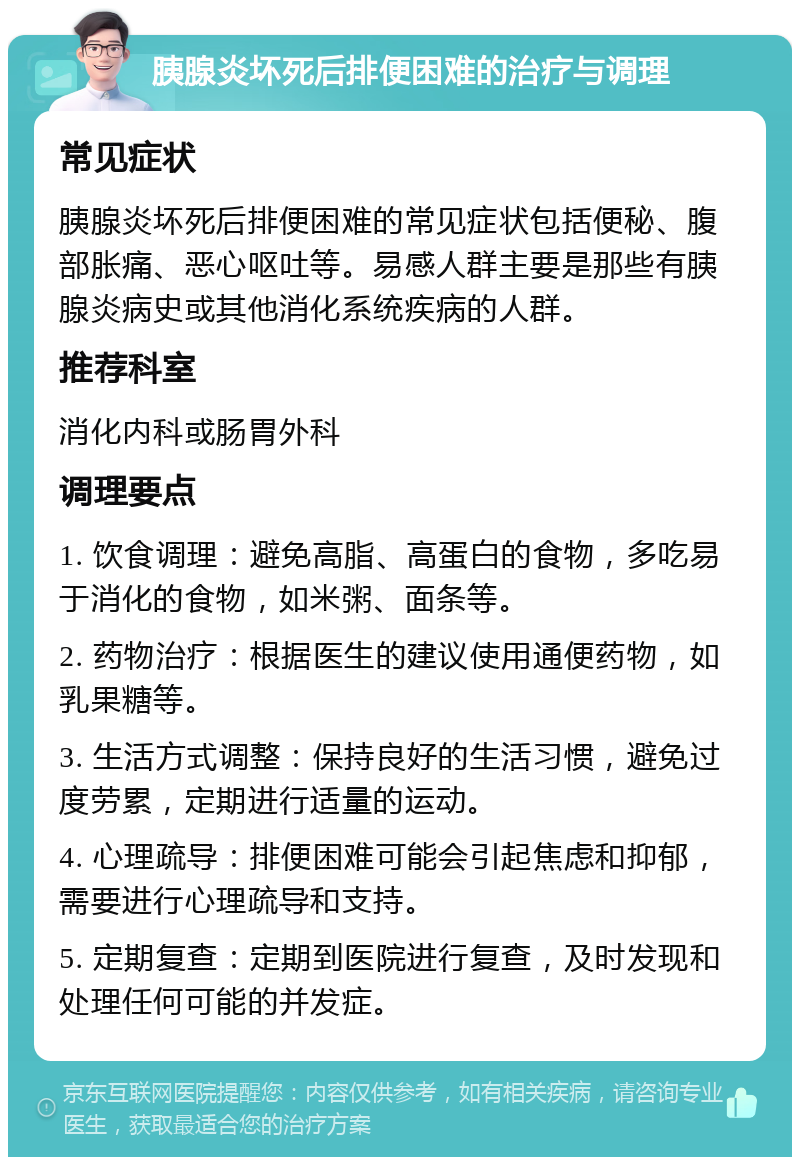 胰腺炎坏死后排便困难的治疗与调理 常见症状 胰腺炎坏死后排便困难的常见症状包括便秘、腹部胀痛、恶心呕吐等。易感人群主要是那些有胰腺炎病史或其他消化系统疾病的人群。 推荐科室 消化内科或肠胃外科 调理要点 1. 饮食调理：避免高脂、高蛋白的食物，多吃易于消化的食物，如米粥、面条等。 2. 药物治疗：根据医生的建议使用通便药物，如乳果糖等。 3. 生活方式调整：保持良好的生活习惯，避免过度劳累，定期进行适量的运动。 4. 心理疏导：排便困难可能会引起焦虑和抑郁，需要进行心理疏导和支持。 5. 定期复查：定期到医院进行复查，及时发现和处理任何可能的并发症。