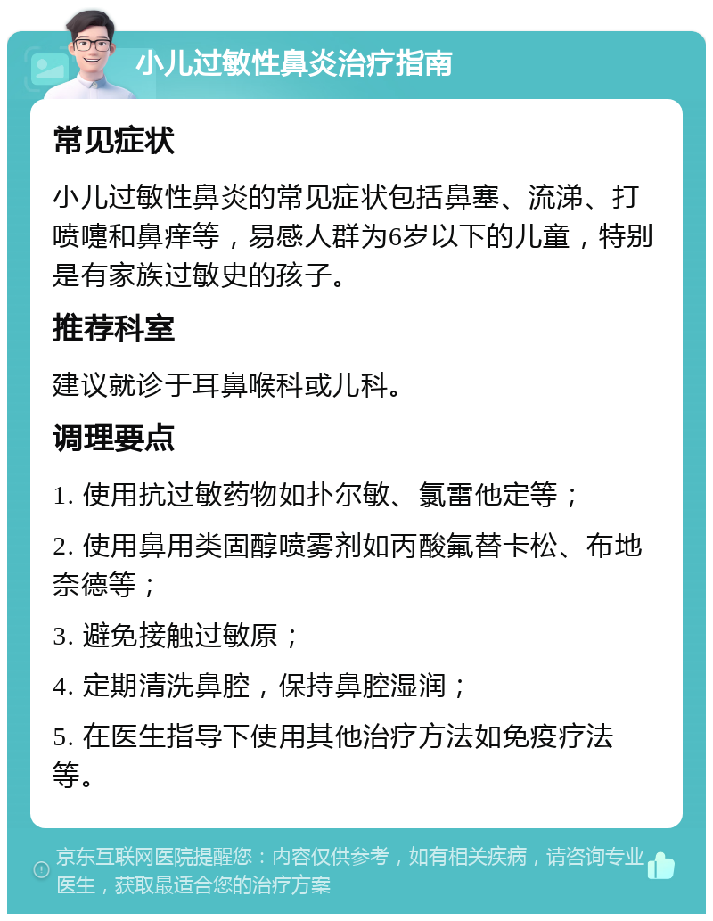 小儿过敏性鼻炎治疗指南 常见症状 小儿过敏性鼻炎的常见症状包括鼻塞、流涕、打喷嚏和鼻痒等，易感人群为6岁以下的儿童，特别是有家族过敏史的孩子。 推荐科室 建议就诊于耳鼻喉科或儿科。 调理要点 1. 使用抗过敏药物如扑尔敏、氯雷他定等； 2. 使用鼻用类固醇喷雾剂如丙酸氟替卡松、布地奈德等； 3. 避免接触过敏原； 4. 定期清洗鼻腔，保持鼻腔湿润； 5. 在医生指导下使用其他治疗方法如免疫疗法等。