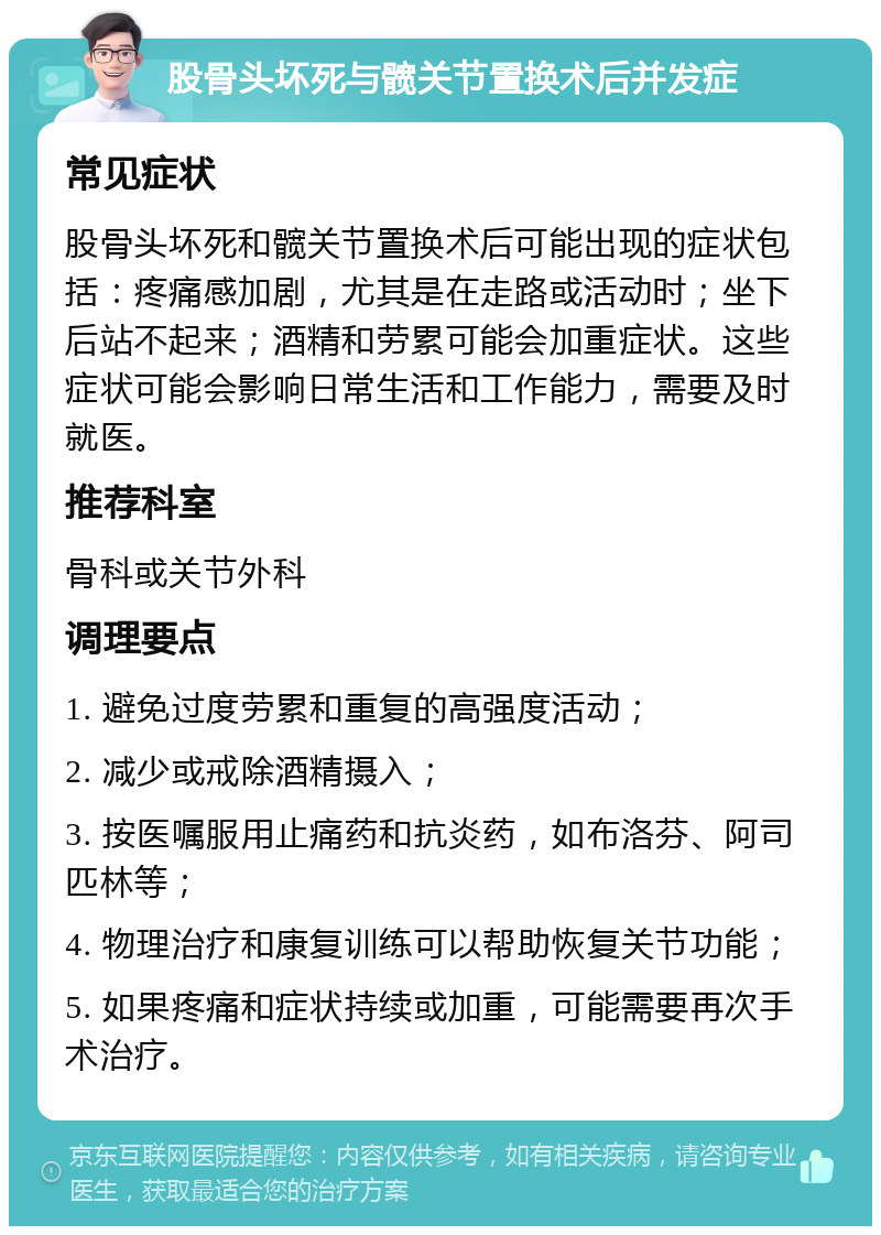 股骨头坏死与髋关节置换术后并发症 常见症状 股骨头坏死和髋关节置换术后可能出现的症状包括：疼痛感加剧，尤其是在走路或活动时；坐下后站不起来；酒精和劳累可能会加重症状。这些症状可能会影响日常生活和工作能力，需要及时就医。 推荐科室 骨科或关节外科 调理要点 1. 避免过度劳累和重复的高强度活动； 2. 减少或戒除酒精摄入； 3. 按医嘱服用止痛药和抗炎药，如布洛芬、阿司匹林等； 4. 物理治疗和康复训练可以帮助恢复关节功能； 5. 如果疼痛和症状持续或加重，可能需要再次手术治疗。