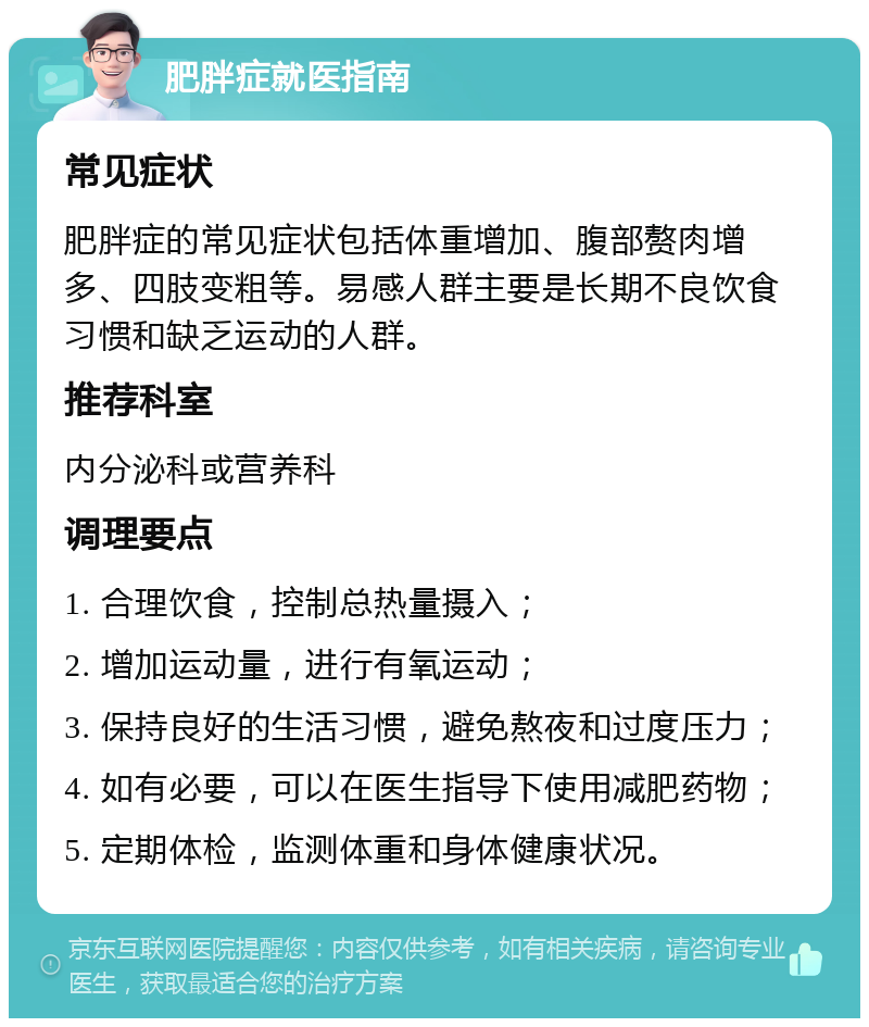 肥胖症就医指南 常见症状 肥胖症的常见症状包括体重增加、腹部赘肉增多、四肢变粗等。易感人群主要是长期不良饮食习惯和缺乏运动的人群。 推荐科室 内分泌科或营养科 调理要点 1. 合理饮食，控制总热量摄入； 2. 增加运动量，进行有氧运动； 3. 保持良好的生活习惯，避免熬夜和过度压力； 4. 如有必要，可以在医生指导下使用减肥药物； 5. 定期体检，监测体重和身体健康状况。