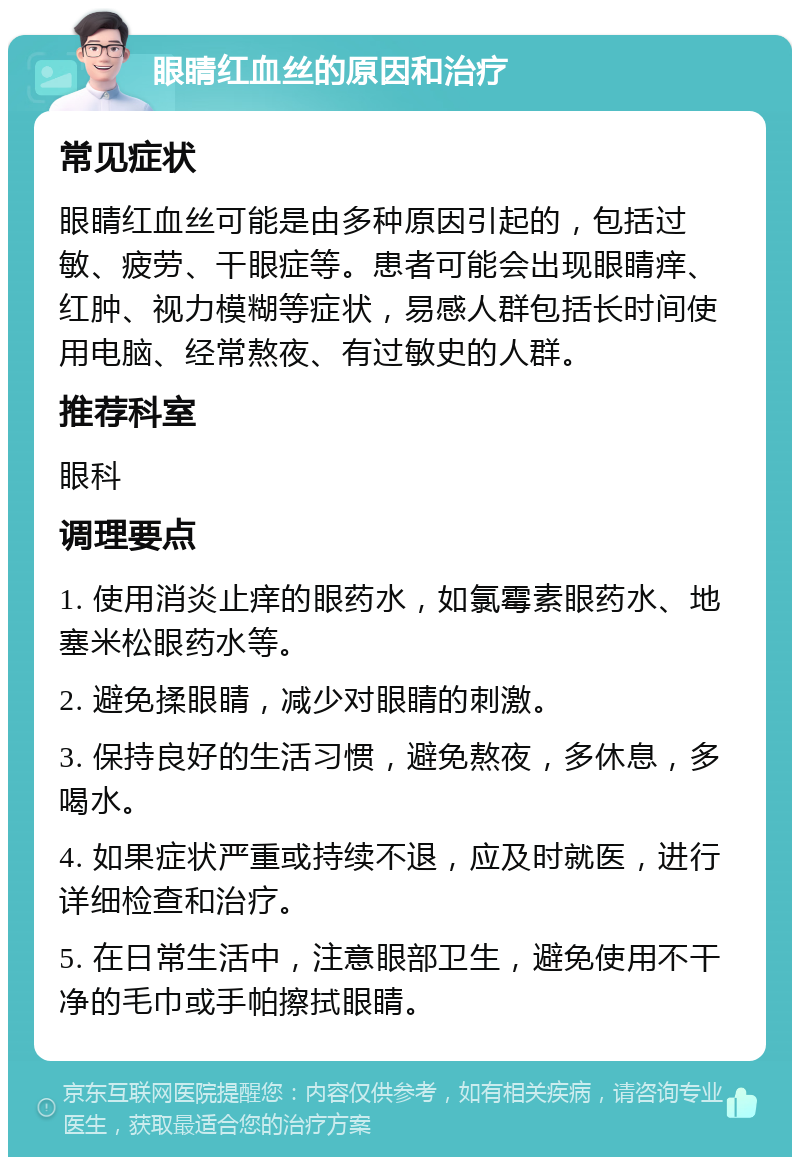 眼睛红血丝的原因和治疗 常见症状 眼睛红血丝可能是由多种原因引起的，包括过敏、疲劳、干眼症等。患者可能会出现眼睛痒、红肿、视力模糊等症状，易感人群包括长时间使用电脑、经常熬夜、有过敏史的人群。 推荐科室 眼科 调理要点 1. 使用消炎止痒的眼药水，如氯霉素眼药水、地塞米松眼药水等。 2. 避免揉眼睛，减少对眼睛的刺激。 3. 保持良好的生活习惯，避免熬夜，多休息，多喝水。 4. 如果症状严重或持续不退，应及时就医，进行详细检查和治疗。 5. 在日常生活中，注意眼部卫生，避免使用不干净的毛巾或手帕擦拭眼睛。