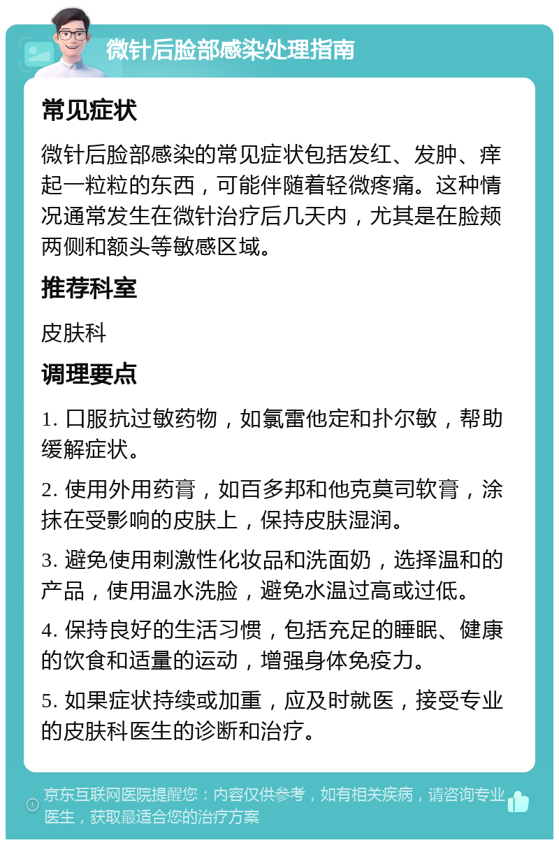 微针后脸部感染处理指南 常见症状 微针后脸部感染的常见症状包括发红、发肿、痒起一粒粒的东西，可能伴随着轻微疼痛。这种情况通常发生在微针治疗后几天内，尤其是在脸颊两侧和额头等敏感区域。 推荐科室 皮肤科 调理要点 1. 口服抗过敏药物，如氯雷他定和扑尔敏，帮助缓解症状。 2. 使用外用药膏，如百多邦和他克莫司软膏，涂抹在受影响的皮肤上，保持皮肤湿润。 3. 避免使用刺激性化妆品和洗面奶，选择温和的产品，使用温水洗脸，避免水温过高或过低。 4. 保持良好的生活习惯，包括充足的睡眠、健康的饮食和适量的运动，增强身体免疫力。 5. 如果症状持续或加重，应及时就医，接受专业的皮肤科医生的诊断和治疗。