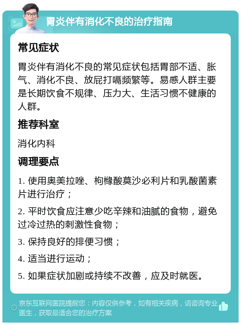 胃炎伴有消化不良的治疗指南 常见症状 胃炎伴有消化不良的常见症状包括胃部不适、胀气、消化不良、放屁打嗝频繁等。易感人群主要是长期饮食不规律、压力大、生活习惯不健康的人群。 推荐科室 消化内科 调理要点 1. 使用奥美拉唑、枸橼酸莫沙必利片和乳酸菌素片进行治疗； 2. 平时饮食应注意少吃辛辣和油腻的食物，避免过冷过热的刺激性食物； 3. 保持良好的排便习惯； 4. 适当进行运动； 5. 如果症状加剧或持续不改善，应及时就医。