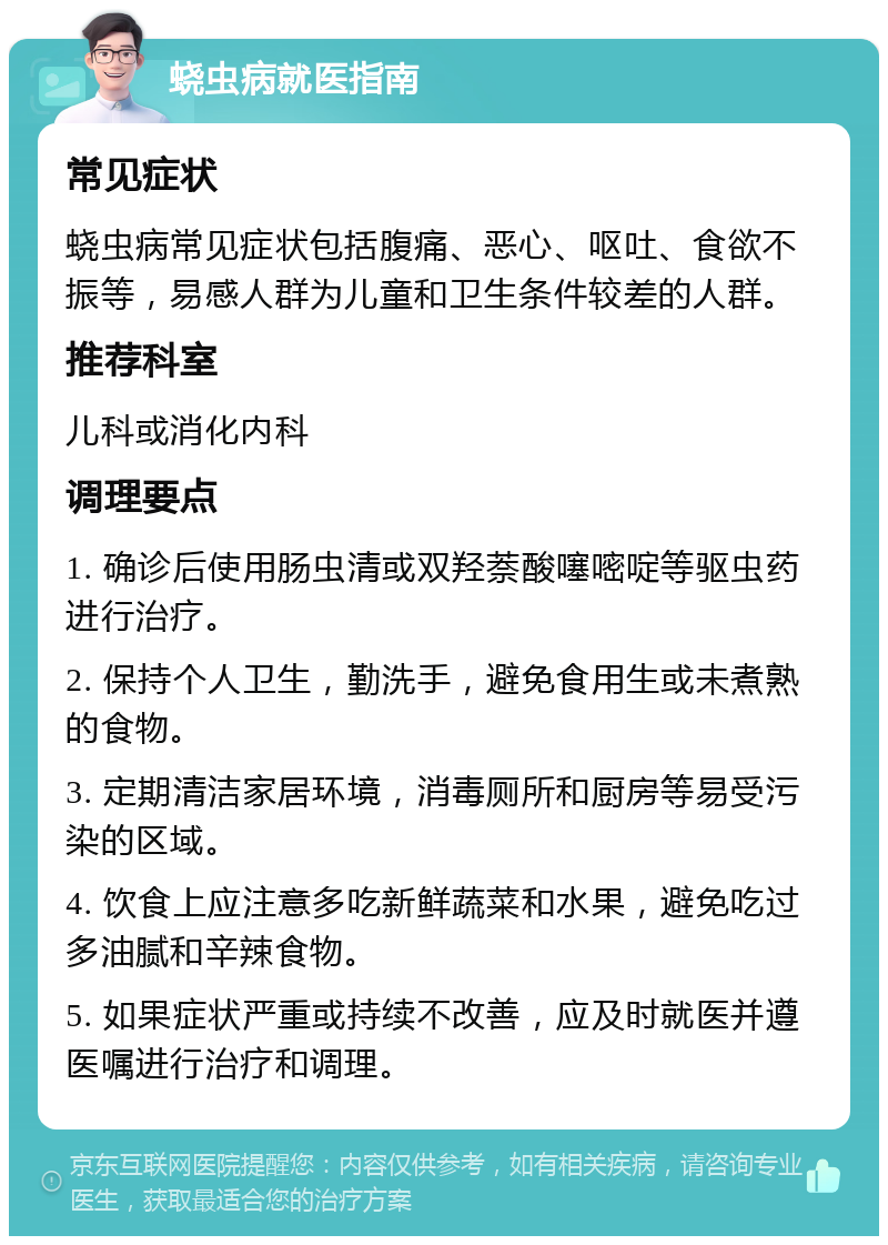 蛲虫病就医指南 常见症状 蛲虫病常见症状包括腹痛、恶心、呕吐、食欲不振等，易感人群为儿童和卫生条件较差的人群。 推荐科室 儿科或消化内科 调理要点 1. 确诊后使用肠虫清或双羟萘酸噻嘧啶等驱虫药进行治疗。 2. 保持个人卫生，勤洗手，避免食用生或未煮熟的食物。 3. 定期清洁家居环境，消毒厕所和厨房等易受污染的区域。 4. 饮食上应注意多吃新鲜蔬菜和水果，避免吃过多油腻和辛辣食物。 5. 如果症状严重或持续不改善，应及时就医并遵医嘱进行治疗和调理。