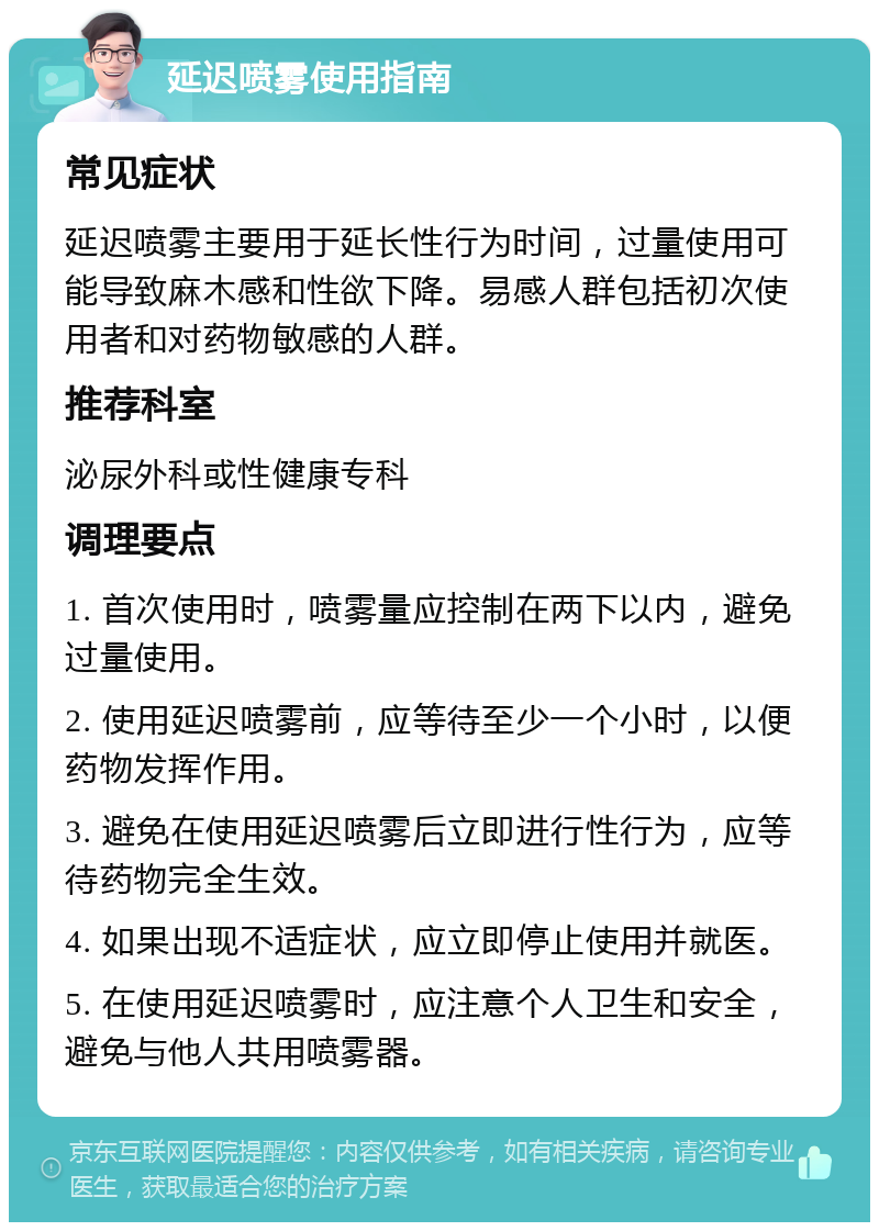 延迟喷雾使用指南 常见症状 延迟喷雾主要用于延长性行为时间，过量使用可能导致麻木感和性欲下降。易感人群包括初次使用者和对药物敏感的人群。 推荐科室 泌尿外科或性健康专科 调理要点 1. 首次使用时，喷雾量应控制在两下以内，避免过量使用。 2. 使用延迟喷雾前，应等待至少一个小时，以便药物发挥作用。 3. 避免在使用延迟喷雾后立即进行性行为，应等待药物完全生效。 4. 如果出现不适症状，应立即停止使用并就医。 5. 在使用延迟喷雾时，应注意个人卫生和安全，避免与他人共用喷雾器。