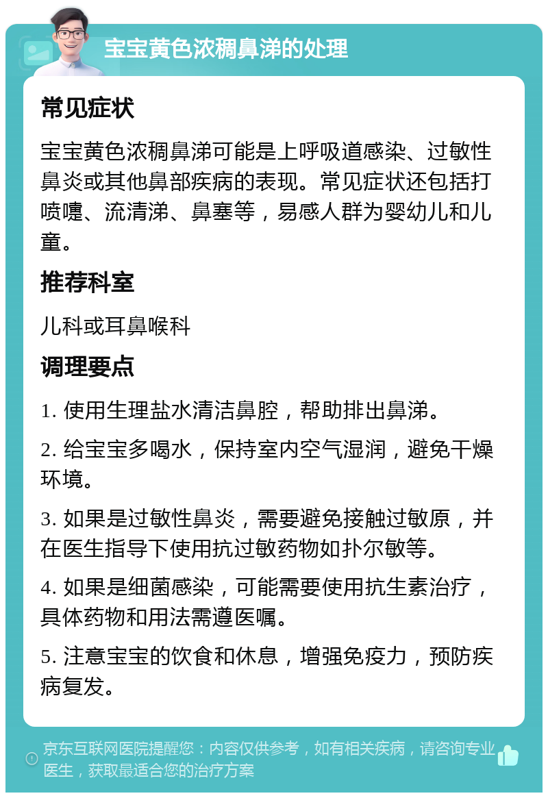 宝宝黄色浓稠鼻涕的处理 常见症状 宝宝黄色浓稠鼻涕可能是上呼吸道感染、过敏性鼻炎或其他鼻部疾病的表现。常见症状还包括打喷嚏、流清涕、鼻塞等，易感人群为婴幼儿和儿童。 推荐科室 儿科或耳鼻喉科 调理要点 1. 使用生理盐水清洁鼻腔，帮助排出鼻涕。 2. 给宝宝多喝水，保持室内空气湿润，避免干燥环境。 3. 如果是过敏性鼻炎，需要避免接触过敏原，并在医生指导下使用抗过敏药物如扑尔敏等。 4. 如果是细菌感染，可能需要使用抗生素治疗，具体药物和用法需遵医嘱。 5. 注意宝宝的饮食和休息，增强免疫力，预防疾病复发。