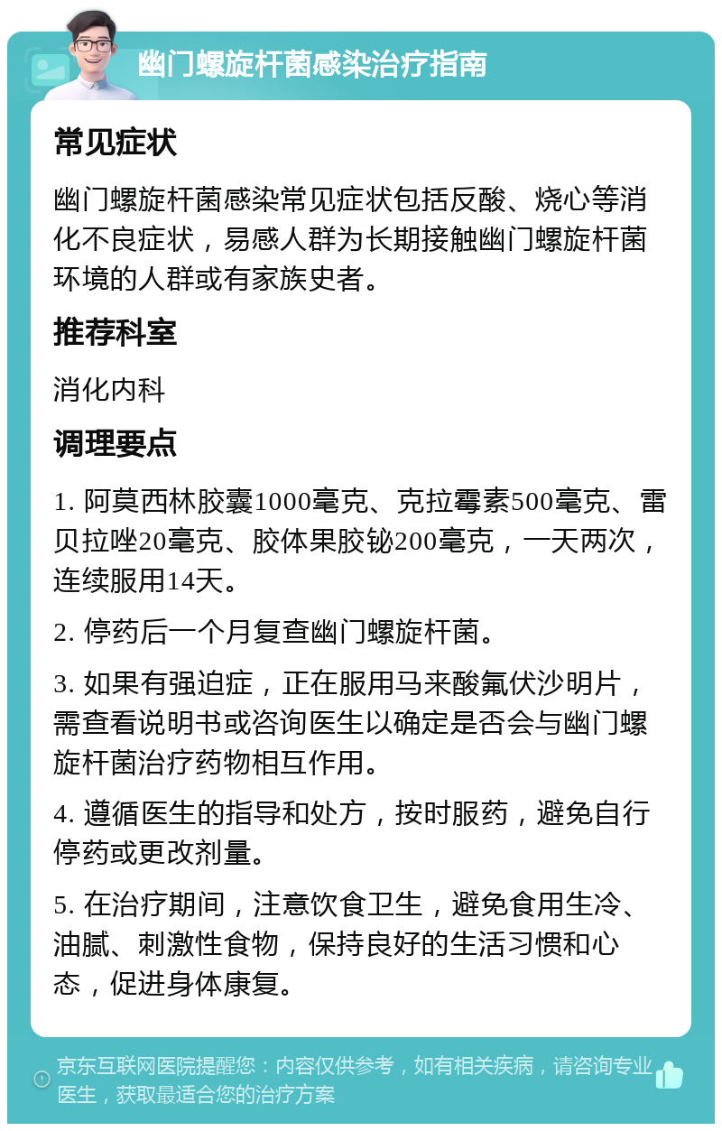 幽门螺旋杆菌感染治疗指南 常见症状 幽门螺旋杆菌感染常见症状包括反酸、烧心等消化不良症状，易感人群为长期接触幽门螺旋杆菌环境的人群或有家族史者。 推荐科室 消化内科 调理要点 1. 阿莫西林胶囊1000毫克、克拉霉素500毫克、雷贝拉唑20毫克、胶体果胶铋200毫克，一天两次，连续服用14天。 2. 停药后一个月复查幽门螺旋杆菌。 3. 如果有强迫症，正在服用马来酸氟伏沙明片，需查看说明书或咨询医生以确定是否会与幽门螺旋杆菌治疗药物相互作用。 4. 遵循医生的指导和处方，按时服药，避免自行停药或更改剂量。 5. 在治疗期间，注意饮食卫生，避免食用生冷、油腻、刺激性食物，保持良好的生活习惯和心态，促进身体康复。